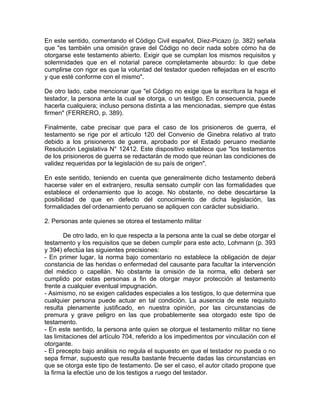 En este sentido, comentando el Código Civil español, Díez-Picazo (p. 382) señala
que "es también una omisión grave del Código no decir nada sobre cómo ha de
otorgarse este testamento abierto. Exigir que se cumplan los mismos requisitos y
solemnidades que en el notarial parece completamente absurdo: lo que debe
cumplirse con rigor es que la voluntad del testador queden reflejadas en el escrito
y que esté conforme con el mismo".
De otro lado, cabe mencionar que "el Código no exige que la escritura la haga el
testador, la persona ante la cual se otorga, o un testigo. En consecuencia, puede
hacerla cualquiera; incluso persona distinta a las mencionadas, siempre que éstas
firmen" (FERRERO, p. 389).
Finalmente, cabe precisar que para el caso de los prisioneros de guerra, el
testamento se rige por el artículo 120 del Convenio de Ginebra relativo al trato
debido a los prisioneros de guerra, aprobado por el Estado peruano mediante
Resolución Legislativa N° 12412. Este dispositivo establece que "los testamentos
de los prisioneros de guerra se redactarán de modo que reúnan las condiciones de
validez requeridas por la legislación de su país de origen".
En este sentido, teniendo en cuenta que generalmente dicho testamento deberá
hacerse valer en el extranjero, resulta sensato cumplir con las formalidades que
establece el ordenamiento que lo acoge. No obstante, no debe descartarse la
posibilidad de que en defecto del conocimiento de dicha legislación, las
formalidades del ordenamiento peruano se apliquen con carácter subsidiario.
2. Personas ante quienes se otorea el testamento militar
De otro lado, en lo que respecta a la persona ante la cual se debe otorgar el
testamento y los requisitos que se deben cumplir para este acto, Lohmann (p. 393
y 394) efectúa las siguientes precisiones:
- En primer lugar, la norma bajo comentario no establece la obligación de dejar
constancia de las heridas o enfermedad del causante para facultar la intervención
del médico o capellán. No obstante la omisión de la norma, ello deberá ser
cumplido por estas personas a fin de otorgar mayor protección al testamento
frente a cualquier eventual impugnación.
- Asimismo, no se exigen calidades especiales a los testigos, lo que determina que
cualquier persona puede actuar en tal condición. La ausencia de este requisito
resulta plenamente justificado, en nuestra opinión, por las circunstancias de
premura y grave peligro en las que probablemente sea otorgado este tipo de
testamento.
- En este sentido, la persona ante quien se otorgue el testamento militar no tiene
las limitaciones del artículo 704, referido a los impedimentos por vinculación con el
otorgante.
- El precepto bajo análisis no regula el supuesto en que el testador no pueda o no
sepa firmar, supuesto que resulta bastante frecuente dadas las circunstancias en
que se otorga este tipo de testamento. De ser el caso, el autor citado propone que
la firma la efectúe uno de los testigos a ruego del testador.

 