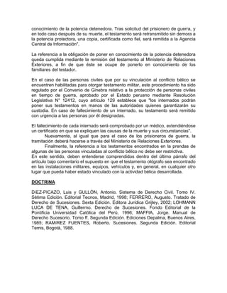 conocimiento de la potencia detenedora. Tras solicitud del prisionero de guerra, y
en todo caso después de su muerte, el testamento será retransmitido sin demora a
la potencia protectora, una copia, certificada como fiel, será remitida a la Agencia
Central de Información".
La referencia a la obligación de poner en conocimiento de la potencia detenedora
queda cumplida mediante la remisión del testamento al Ministerio de Relaciones
Exteriores, a fin de que éste se ocupe de ponerlo en conocimiento de los
familiares del testador.
En el caso de las personas civiles que por su vinculación al conflicto bélico se
encuentren habilitadas para otorgar testamento militar, este procedimiento ha sido
regulado por el Convenio de Ginebra relativo a la protección de personas civiles
en tiempo de guerra, aprobado por el Estado peruano mediante Resolución
Legislativa N° 12412, cuyo artículo 129 establece que "los internados podrán
poner sus testamentos en manos de las autoridades quienes garantizarán su
custodia. En caso de fallecimiento de un internado, su testamento será remitido
con urgencia a las personas por él designadas.
El fallecimiento de cada internado será comprobado por un médico, extendiéndose
un certificado en que se expliquen las causas de la muerte y sus circunstancias".
Nuevamente, al igual que para el caso de los prisioneros de guerra, la
tramitación deberá hacerse a través del Ministerio de Relaciones Exteriores.
Finalmente, la referencia a los testamentos encontrados en la prendas de
algunas de las personas vinculadas al conflicto bélico no debe ser restrictiva.
En este sentido, deben entenderse comprendidos dentro del último párrafo del
artículo bajo comentario el supuesto en que el testamento ológrafo sea encontrado
en las instalaciones militares, equipos, vehículos y, en general, en cualquier otro
lugar que pueda haber estado vinculado con la actividad bélica desarrollada.
DOCTRINA
DíEZ-PICAZO, Luis y GULLÓN, Antonio. Sistema de Derecho Civil. Tomo IV.
Sétima Edición. Editorial Tecnos, Madrid, 1998; FERRERO, Augusto. Tratado de
Derecho de Sucesiones. Sexta Edición. Editora Jurídica Grijley, 2002; LOHMANN
LUCA DE TENA, Guillermo. Derecho de Sucesiones. Fondo Editorial de la
Pontificia Universidad Católica del Perú, 1996; MAFFIA, Jorge. Manual de
Derecho Sucesorio. Tomo ff. Segunda Edición. Ediciones Depalma, Buenos Aires,
1985; RAMíREZ FUENTES, Roberto. Sucesiones. Segunda Edición. Editorial
Temis, Bogotá, 1988.

 