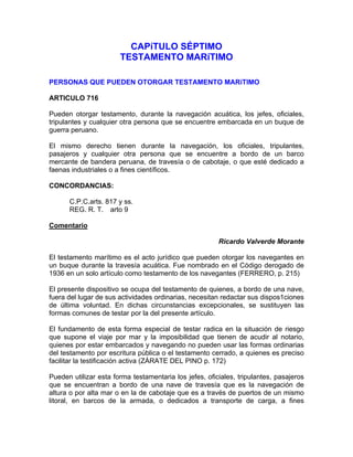 CAPíTULO SÉPTIMO
TESTAMENTO MARíTIMO
PERSONAS QUE PUEDEN OTORGAR TESTAMENTO MARíTIMO
ARTICULO 716
Pueden otorgar testamento, durante la navegación acuática, los jefes, oficiales,
tripulantes y cualquier otra persona que se encuentre embarcada en un buque de
guerra peruano.
El mismo derecho tienen durante la navegación, los oficiales, tripulantes,
pasajeros y cualquier otra persona que se encuentre a bordo de un barco
mercante de bandera peruana, de travesía o de cabotaje, o que esté dedicado a
faenas industriales o a fines científicos.
CONCORDANCIAS:
C.P.C.arts. 817 y ss.
REG. R. T. arto 9
Comentario
Ricardo Valverde Morante
El testamento marítimo es el acto jurídico que pueden otorgar los navegantes en
un buque durante la travesía acuática. Fue nombrado en el Código derogado de
1936 en un solo artículo como testamento de los navegantes (FERRERO, p. 215)
El presente dispositivo se ocupa del testamento de quienes, a bordo de una nave,
fuera del lugar de sus actividades ordinarias, necesitan redactar sus dispos1ciones
de última voluntad. En dichas circunstancias excepcionales, se sustituyen las
formas comunes de testar por la del presente artículo.
El fundamento de esta forma especial de testar radica en la situación de riesgo
que supone el viaje por mar y la imposibilidad que tienen de acudir al notario,
quienes por estar embarcados y navegando no pueden usar las formas ordinarias
del testamento por escritura pública o el testamento cerrado, a quienes es preciso
facilitar la testificación activa (ZÁRATE DEL PINO p. 172)
Pueden utilizar esta forma testamentaria los jefes, oficiales, tripulantes, pasajeros
que se encuentran a bordo de una nave de travesía que es la navegación de
altura o por alta mar o en la de cabotaje que es a través de puertos de un mismo
litoral, en barcos de la armada, o dedicados a transporte de carga, a fines

 