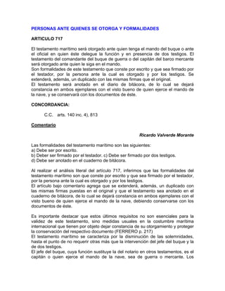 PERSONAS ANTE QUIENES SE OTORGA Y FORMALIDADES
ARTICULO 717
El testamento marítimo será otorgado ante quien tenga el mando del buque o ante
el oficial en quien éste delegue la función y en presencia de dos testigos. El
testamento del comandante del buque de guerra o del capitán del barco mercante
será otorgado ante quien le siga en el mando.
Son formalidades de este testamento que conste por escrito y que sea firmado por
el testador, por la persona ante la cual es otorgado y por los testigos. Se
extenderá, además, un duplicado con las mismas firmas que el original.
El testamento será anotado en el diario de bitácora, de lo cual se dejará
constancia en ambos ejemplares con el visto bueno de quien ejerce el mando de
la nave, y se conservará con los documentos de éste.
CONCORDANCIA:
C.C. arts. 140 inc. 4), 813
Comentario
Ricardo Valverde Morante
Las formalidades del testamento marítimo son las siguientes:
a) Debe ser por escrito.
b) Deber ser firmado por el testador. c) Debe ser firmado por dos testigos.
d) Debe ser anotado en el cuaderno de bitácora.
Al realizar el análisis literal del artículo 717, inferimos que las formalidades del
testamento marítimo son que conste por escrito y que sea firmado por el testador,
por la persona ante la cual es otorgado y por los testigos.
El artículo bajo comentario agrega que se extenderá, además, un duplicado con
las mismas firmas puestas en el original y que el testamento sea anotado en el
cuaderno de bitácora, de lo cual se dejará constancia en ambos ejemplares con el
visto bueno de quien ejerce el mando de la nave, debiendo conservarse con los
documentos de éste.
Es importante destacar que estos últimos requisitos no son esenciales para la
validez de este testamento, sino medidas usuales en la costumbre marítima
internacional que tienen por objeto dejar constancia de su otorgamiento y proteger
la conservación del respectivo documento (FERRERO p. 217)
El testamento marítimo se caracteriza por la disminución de las solemnidades,
hasta el punto de no requerir otras más que la intervención del jefe del buque y la
de dos testigos.
El jefe del buque, cuya función sustituye la del notario en otros testamentos, es el
capitán o quien ejerce el mando de la nave, sea de guerra o mercante. Los

 