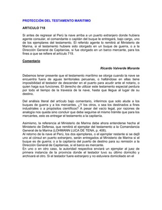 PROTECCiÓN DEL TESTAMENTO MARíTIMO
ARTíCULO 718
Si antes de regresar al Perú la nave arriba a un puerto extranjero donde hubiera
agente consular, el comandante o capitán del buque le entregará, bajo cargo, uno
de los ejemplares del testamento. El referido agente lo remitirá al Ministerio de
Marina, si el testamento hubiere sido otorgado en un buque de guerra, o a la
Dirección General de Capitanías, si fue otorgado en un barco mercante, para los
fines a que se refiere el artículo 719.
Comentario
Ricardo Valverde Morante
Debemos tener presente que el testamento marítimo se otorga cuando la nave se
encuentra fuera de aguas territoriales peruanas, o hallándose en ellas tiene
imposibilidad el testador de descender en el puerto para acudir ante el notario, o
quien haga sus funciones. El derecho de utilizar este testamento especial perdura
por todo el tiempo de la travesía de la nave, hasta que llegue al lugar de su
destino.
Del análisis literal del artículo bajo comentario, inferimos que solo alude a los
buques de guerra y a los mercantes. ¿Y los otros, o sea los destinados a fines
industriales o a propósitos científicos? A pesar del vacío legal, por razones de
analogía nos queda sino concluir que debe seguirse el mismo trámite que para los
mercantes, esto es entregar el testamento a la capitanía.
Asimismo, la referencia al Ministerio de Marina debe ahora entenderse hecha al
Ministerio de Defensa, que remitirá el ejemplar del testamento a la Comandancia
General de la Marina (LOHMANN LUCA DE TENA, p. 408).
Al retorno de la nave al Perú, los dos ejemplares, o el ejemplar restante si se dej9
uno al cónsul en puerto extranjero, serán entregados al Ministerio de Marina si el
buque es de guerra; o a la capitanía del puerto de destino para su remisión a la
Dirección General de Capitanías, si el barco es mercante.
En uno o en otro caso, la autoridad respectiva enviará un ejemplar al juez de
primera instancia de la provincia donde el testador tuvo su último domicilio y
archivará el otro. Si el testador fuere extranjero y no estuviera domiciliado en el

 