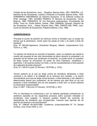 Tratado de las Sucesiones, tomo ,. Depalma. Buenos Aires, 1981; REBORA, J.C.
Derecho de las Sucesiones. Librería y Editorial La Facultad. Buenos Aires, 1932;
SOMARRIVA UNDURRAGA, M. Derecho Sucesorio. 3! ed. Editorial Jurídica de
Chile. Santiago, 1981; SUAREZ FRANCO, R. Derecho de Sucesiones. Temis.
Bogo-tá, 1989; TRIMARCHI, M. Voz Esecutore testamentario. Enciclopedia del
Diritto, Tomo Xv, Giufré Editore, Varese, 1966; ZANNONI, Eduardo. Derecho de
las Sucesiones, tomo ,. Astrea. Buenos Aires, 1982; ZARATE DEL PINO, Juan.
Curso de Derecho de Sucesiones. Palestra Editores. Lima, 1998.

JURISPRUDENCIA
"Procede la acción de petición de herencia contra el heredero que no posee los
bienes que le pertenecen, contra quien los posee en todo o en parte a título de
heredero"
(Exp. N° 683-90-Cajamarca, Hinostroza Mínguez, Alberto. Jurisprudencia Civil,
Tomo 4, p. 185).

"La petición de herencia se concede al heredero, quien no obstante que desde la
muerte del causante le han sido transmitidas de pleno derecho la propiedad y la
posesión de los bienes que constituyen la herencia, no puede entrar en posesión
de éstos porque se encuentran en poder de otros herederos, verdaderos o
aparentes, o de quienes poseen sin título, o de los causahabientes a título gratuito
de cualquiera de estas personas"
(Cas. N° 1182-97-Loreto, El Peruano, 18107/98, p. 1472).

"Acción petitoria es la que se dirige contra los herederos declarados a título
universal y se refiere a la totalidad de la herencia (pro herede); y la acción
reivindicatoria es la que se dirige contra terceros, a título particular y con relación a
determinados bienes (pro possesore), de tal manera que ésta fluye no de una
posesión a título hereditario sino de una posesión a título real. La acción petitoria
es claramente imprescriptible"
(Cas. tr-1967- T-96-Lima, E/ Peruano, 16103198, p. 547).

"Por su naturaleza no contenciosa y por no haberse planteado contradicción, la
sentencia expedida en los respectivos procesos sobre sucesión intestada no
constituyen cosa juzgada, ni tampoco pueden impedir las acciones de
declaratorias de herederos que correspondan, inclusive para ejercitar las de
petición de herencia y de reivindicación"
(Exp. N° 1088-95 de/18/03/1996. Cuadernos Jurisprudenciales N° 19. Gaceta
Jurídica. Lima, Enero 2003. p. 51).

 