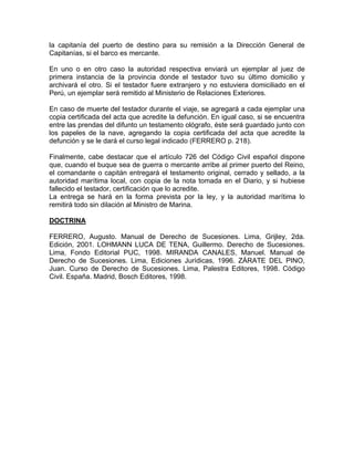 la capitanía del puerto de destino para su remisión a la Dirección General de
Capitanías, si el barco es mercante.
En uno o en otro caso la autoridad respectiva enviará un ejemplar al juez de
primera instancia de la provincia donde el testador tuvo su último domicilio y
archivará el otro. Si el testador fuere extranjero y no estuviera domiciliado en el
Perú, un ejemplar será remitido al Ministerio de Relaciones Exteriores.
En caso de muerte del testador durante el viaje, se agregará a cada ejemplar una
copia certificada del acta que acredite la defunción. En igual caso, si se encuentra
entre las prendas del difunto un testamento ológrafo, éste será guardado junto con
los papeles de la nave, agregando la copia certificada del acta que acredite la
defunción y se le dará el curso legal indicado (FERRERO p. 218).
Finalmente, cabe destacar que el artículo 726 del Código Civil español dispone
que, cuando el buque sea de guerra o mercante arribe al primer puerto del Reino,
el comandante o capitán entregará el testamento original, cerrado y sellado, a la
autoridad marítima local, con copia de la nota tomada en el Diario, y si hubiese
fallecido el testador, certificación que lo acredite.
La entrega se hará en la forma prevista por la ley, y la autoridad marítima lo
remitirá todo sin dilación al Ministro de Marina.
DOCTRINA
FERRERO, Augusto. Manual de Derecho de Sucesiones. Lima, Grijley, 2da.
Edición, 2001. LOHMANN LUCA DE TENA, Guillermo. Derecho de Sucesiones.
Lima, Fondo Editorial PUC, 1998. MIRANDA CANALES, Manuel. Manual de
Derecho de Sucesiones. Lima, Ediciones Jurídicas, 1996. ZÁRATE DEL PINO,
Juan. Curso de Derecho de Sucesiones. Lima, Palestra Editores, 1998. Código
Civil. España. Madrid, Bosch Editores, 1998.

 