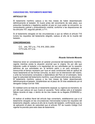 CADUCIDAD DEL TESTAMENTO MARíTIMO
ARTICULO 720
El testamento marítimo caduca a los tres meses de haber desembarcado
definitivamente el testador. Si muere antes del vencimiento de este plazo, sus
presuntos herederos o legatarios pedirán al juez en cuyo poder se encuentre, su
comprobación judicial y protocolización notarial, conforme a las disposiciones de
los artículos 707, segundo párrafo, a 711.
Si el testamento otorgado en las circunstancias a que se refiere el artículo 716
tuviera los requisitos del testamento ológrafo, caduca al año de la muerte del
testador.
CONCORDANCIAS:
C.C. arts. 707 y ss., 716, 816, 2003, 2004
C.P.C.arts. 817 y ss.
Comentario
Ricardo Valverde Morante
Debemos tener en consideración el carácter provisional del testamento marítimo,
vigente mientras exista la situación anormal que lo origina. Es por ello que
habiendo vuelto el testador a la regularidad de sus actividades por la cesación
definitiva de sus actividades en- el territorio patrio o en país extranjero, y
transcurrido el tiempo necesario par~'que en esas condiciones esté en aptitud de
hacer testamento en las formas comunes, es decir con la intervención del notario,
o ante los funcionarios consulares o diplomáticos del Perú en el extranjero, tiene
lugar la caducidad del testamento marítimo, cuya eficacia entonces se desvanece.
El testamento marítimo caduca a los tres meses de haber desembarcado
definitivamente el testador. Ampliándose así el plazo de 30 días establecido por el
derogado Código Civil de 1936.
En realidad como se trata de un testamento especial, su vigencia es transitoria, es
por ello que caduca sin que muera el causante. Tiene validez solo si el testador
fallece durante el viaje, o dentro de los tres meses de su llegada (FERRERO p.
219).
Al realizar el análisis literal del artículo bajo comentario, establecemos que si el
testamento otorgado en las circunstancias mencionadas tuviera los requisitos del
testamento ológrafo, caduca al año de la muerte del testador, confirmando que es
de aplicación el plazo de caducidad que el artículo 707 de nuestro Código Civil
vigente ha previsto para esta clase de testamento.

 