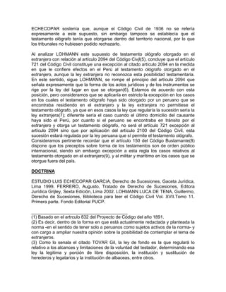 ECHECOPAR sostenía que, aunque el Código Civil de 1936 no se refería
expresamente a este supuesto, sin embargo tampoco se establecía que el
testamento ológrafo tenía que otorgarse dentro del territorio nacional, por lo que
los tribunales no hubiesen podido rechazarlo.
Al analizar LOHMANN este supuesto de testamento ológrafo otorgado en el
extranjero con relación al artículo 2094 del Código Civjl(5), concluye que el artículo
721 del Código Civil constituye una excepción al citado artículo 2094 en la medida
en que le confiere efectos en el Perú al testamento ológrafo otorgado en el
extranjero, aunque la ley extranjera no reconozca esta posibilidad testamentaria.
En este sentido, sigue LOHMANN, se rompe el principio del artículo 2094 que
señala expresamente que la forma de los actos jurídicos y de los instrumentos se
rige por la ley del lugar en que se otorgan(6). Estamos de acuerdo con esta
posición, pero consideramos que se aplicaría en estricto la excepción en los casos
en los cuales el testamento ológrafo haya sido otorgado por un peruano que se
encontraba residiendo en el extranjero y la ley extranjera no permitiese el
testamento ológrafo, ya que en esos casos la ley que regularía la sucesión sería la
ley extranjera(7); diferente sería el caso cuando el último domicilio del causante
haya sido el Perú, por cuanto si el peruano se encontraba en tránsito por el
extranjero y otorga un testamento ológrafo, no será el artículo 721 excepción al
artículo 2094 sino que por aplicación del artículo 2100 del Código Civil, esta
sucesión estará regulada por la ley peruana que sí permite el testamento ológrafo.
Consideramos pertinente recordar que el artículo 150 del Código Bustamante(8)
dispone que los preceptos sobre forma de los testamentos son de orden público
internacional, siendo sin embargo excepción a esta regla los casos relativos al
testamento otorgado en el extranjero(9), y al militar y marítimo en los casos que se
otorgue fuera del país.
DOCTRINA
ESTUDIO LUIS ECHECOPAR GARCíA, Derecho de Sucesiones, Gaceta Jurídica,
Lima 1999. FERRERO, Augusto, Tratado de Derecho de Sucesiones, Editora
Jurídica Grijley, Sexta Edición, Lima 2002. LOHMANN LUCA DE TENA, Guillermo,
Derecho de Sucesiones, Biblioteca para leer el Código Civil Vol. XVII.Tomo 11.
Primera parte. Fondo Editorial PUCP.
_______________________________________
(1) Basado en el artrculo 832 del Proyecto de Código del año 1891.
(2) Es decir, dentro de la forma en que está actualmente redactada y planteada la
norma -en el sentido de tener solo a peruanos como sujetos activos de la norma- y
con cargo a ampliar nuestra opinión sobre la posibilidad de contemplar el tema de
extranjeros.
(3) Como lo senala el citado TOVAR Gil, la ley de fondo es la que regulará lo
relativo a los alcances y limitaciones de la voluntad del testador, determinando esa
ley la legitima y porción de libre disposición, la institución y sustitución de
herederos y legatarios y la institución de albaceas, entre otros.

 