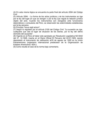 (4) En esta misma lógica se encuentra la parte final del artículo 2094 del Código
Civil.
(5) Artículo 2094. - La forma de los actos jurídicos y de los instrumentos se rige
por la ley del lugar en que se otorgan o por la ley que regula la relación jurídica
objeto del acto. Cuando los instrumentos son otorgados ante funcionarios
diplomáticos o consulares del Perú, se observarán las solemnidades establecidas
por la ley peruana.
(6) Principio "Iocus regit actum".
(7) Según lo regulado por el artículo 2100 del Código Civil: "La sucesión se rige,
cualquiera que sea el lugar de situación de los bienes, por la ley del último
domicilio del causante".
(8) Vigente en el Perú al haber sido aprobado por Resolución Legislativa N2 6442
del 31 .12.1928, inserta en el Diario Oficial El Peruano del 24.01.1929, siendo
depositado el instrumento de ratificación el19 de agosto de 1929 en la Unión
Panamericana (organismo internacional predecesor de la Organización de
Estados Americanos -0EA-)
(9) Como resulta el caso de la norma bajo comentario.

 