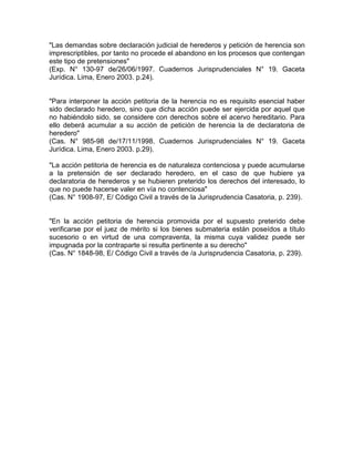 "Las demandas sobre declaración judicial de herederos y petición de herencia son
imprescriptibles, por tanto no procede el abandono en los procesos que contengan
este tipo de pretensiones"
(Exp. N° 130-97 de/26/06/1997. Cuadernos Jurisprudenciales N° 19. Gaceta
Jurídica. Lima, Enero 2003. p.24).

"Para interponer la acción petitoria de la herencia no es requisito esencial haber
sido declarado heredero, sino que dicha acción puede ser ejercida por aquel que
no habiéndolo sido, se considere con derechos sobre el acervo hereditario. Para
ello deberá acumular a su acción de petición de herencia la de declaratoria de
heredero"
(Cas. N° 985-98 de/17/11/1998. Cuadernos Jurisprudenciales N° 19. Gaceta
Jurídica. Lima, Enero 2003. p.29).
"La acción petitoria de herencia es de naturaleza contenciosa y puede acumularse
a la pretensión de ser declarado heredero, en el caso de que hubiere ya
declaratoria de herederos y se hubieren preterido los derechos del interesado, lo
que no puede hacerse valer en vía no contenciosa"
(Cas. N° 1908-97, E/ Código Civil a través de la Jurisprudencia Casatoria, p. 239).

"En la acción petitoria de herencia promovida por el supuesto preterido debe
verificarse por el juez de mérito si los bienes submateria están poseídos a título
sucesorio o en virtud de una compraventa, la misma cuya validez puede ser
impugnada por la contraparte si resulta pertinente a su derecho"
(Cas. N° 1848-98, E/ Código Civil a través de /a Jurisprudencia Casatoria, p. 239).

 