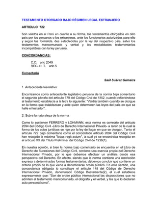 TESTAMENTO OTORGADO BAJO RÉGIMEN LEGAL EXTRANJERO
ARTICULO 722
Son válidos en el Perú en cuanto a su forma, los testamentos otorgados en otro
país por los peruanos o los extranjeros, ante los funcionarios autorizados para ello
y según las formalida. des establecidas por la ley del respectivo país, salvo los
testamentos mancomunado y verbal y las modalidades testamentarias
incompatibles con la ley peruana.
CONCORDANCIAS:
C.C. arlo 2049
REG. R. T. arlo 5
Comentario
Saúl Suárez Gamarra
1. Antecedente leeislativo
Encontramos como antecedente legislativo peruano de la norma bajo comentario
el segundo párrafo del artículo 679 del Código Civil de 1852, cuando refieriéndose
al testamento establecía a la letra lo siguiente: "Valdrá también cuando se otorgue
en la forma que establezcan y ante quien determinen las leyes del país en que se
halle el testador".
2. Sobre la naturaleza de la norma
Como lo sostienen FERRERO y LOHMANN, esta norma es correlato del artículo
2094 del Código Civil -Libro de Derecho Internacional Privado- a tenor de la cual la
forma de los actos jurídicos se rige por la ley del lugar en que se otorgan. Tanto el
artículo 722 bajo comentario como el concordado artículo 2094 del Código Civil
han recogido la máxima "Iocus regit actum", la cual ya se encontraba recogida en
el artículo XX del Título Preliminar del Código Civil de 1936(1).
En nuestra opinión, si bien la norma bajo comentario se encuentra en el Libro de
Derecho de Sucesiones del Código Civil, contiene una esencia propia del Derecho
Internacional Privado, por lo que debemos efectuar un análisis desde esa
perspectiva del Derecho. En efecto, siendo que la norma contiene una restricción
expresa a determinadas formas testamentarias, debemos concluir que contiene un
criterio propio de lo que viene a denominarse orden público. En este sentido, una
concordancia obligada lo constituye el artículo 148 del Código de Derecho
Internacional Privado, denominado Código Bustamante(2), el cual establece
expresamente que: "Son de orden público internacional las disposiciones que no
admiten el testamento mancomunado, el ológrafo y el verbal, y las que lo declaran
acto personalísimo".

 