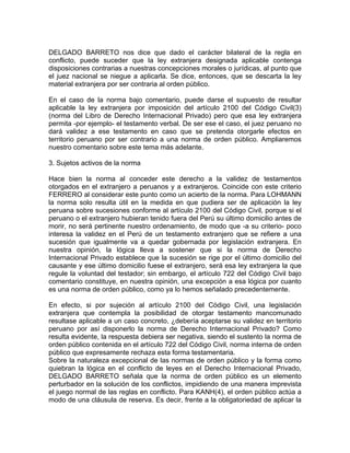 DELGADO BARRETO nos dice que dado el carácter bilateral de la regla en
conflicto, puede suceder que la ley extranjera designada aplicable contenga
disposiciones contrarias a nuestras concepciones morales o jurídicas, al punto que
el juez nacional se niegue a aplicarla. Se dice, entonces, que se descarta la ley
material extranjera por ser contraria al orden público.
En el caso de la norma bajo comentario, puede darse el supuesto de resultar
aplicable la ley extranjera por imposición del artículo 2100 del Código Civil(3)
(norma del Libro de Derecho Internacional Privado) pero que esa ley extranjera
permita -por ejemplo- el testamento verbal. De ser ese el caso, el juez peruano no
dará validez a ese testamento en caso que se pretenda otorgarle efectos en
territorio peruano por ser contrario a una norma de orden público. Ampliaremos
nuestro comentario sobre este tema más adelante.
3. Sujetos activos de la norma
Hace bien la norma al conceder este derecho a la validez de testamentos
otorgados en el extranjero a peruanos y a extranjeros. Coincide con este criterio
FERRERO al considerar este punto como un acierto de la norma. Para LOHMANN
la norma solo resulta útil en la medida en que pudiera ser de aplicación la ley
peruana sobre sucesiones conforme al artículo 2100 del Código Civil, porque si el
peruano o el extranjero hubieran tenido fuera del Perú su último domicilio antes de
morir, no será pertinente nuestro ordenamiento, de modo que -a su criterio- poco
interesa la validez en el Perú de un testamento extranjero que se refiere a una
sucesión que igualmente va a quedar gobernada por legislación extranjera. En
nuestra opinión, la lógica lleva a sostener que si la norma de Derecho
Internacional Privado establece que la sucesión se rige por el último domicilio del
causante y ese último domicilio fuese el extranjero, será esa ley extranjera la que
regule la voluntad del testador; sin embargo, el artículo 722 del Código Civil bajo
comentario constituye, en nuestra opinión, una excepción a esa lógica por cuanto
es una norma de orden público, como ya lo hemos señalado precedentemente.
En efecto, si por sujeción al artículo 2100 del Código Civil, una legislación
extranjera que contempla la posibilidad de otorgar testamento mancomunado
resultase aplicable a un caso concreto, ¿debería aceptarse su validez en territorio
peruano por así disponerlo la norma de Derecho Internacional Privado? Como
resulta evidente, la respuesta debiera ser negativa, siendo el sustento la norma de
orden público contenida en el artículo 722 del Código Civil, norma interna de orden
público que expresamente rechaza esta forma testamentaria.
Sobre la naturaleza excepcional de las normas de orden público y la forma como
quiebran la lógica en el conflicto de leyes en el Derecho Internacional Privado,
DELGADO BARRETO señala que la norma de orden público es un elemento
perturbador en la solución de los conflictos, impidiendo de una manera imprevista
el juego normal de las reglas en conflicto. Para KANH(4), el orden público actúa a
modo de una cláusula de reserva. Es decir, frente a la obligatoriedad de aplicar la

 
