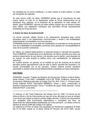 ley señalada por la norma conflictual, y si ésta vulnera el orden público, no debe
por excepción ser aplicada.
En este mismo orden de ideas, FERRERO señala que la importancia de esta
norma radica no solo en la declaración sobre la forma testamentaria en el
extranjero sino, además, en la limitación de su aplicación en este campo. En
efecto, sigue FERRERO, razones de orden público exigían que se cerrara el paso
para utilizar una legislación extranjera que permitiera formas expresamente
prohibidas por la ley peruana.
4. Sobre los tipos de testamento(S)
La norma concede validez formal a los testamentos otorgados bajo norma
extranjera salvo a los testamentos mancomunado y verbal y las modalidades
testamentarias incompatibles con la ley peruana.
LOHMANN precisa que no se trata de modalidades no previstas en la ley peruana
sino de modalidades incompatibles, poniendo como ejemplo de incompatibilidad el
caso de la sucesión contractual.
En efecto, en materia testamentaria, lo esencial resulta la voluntad del causante.
Para FERRERO, el testamento es la declaración de última voluntad que hace una
persona disponiendo de sus bienes y de asuntos que le atañen, para después de
su muerte; en este sentido la califica como una manifestación de soberanía
individual.
En nuestra opinión, en general, en la medida en que los avances de la ciencia
permitan probar rigurosamente cuál ha sido la última voluntad del causante y no
resulte incompatible con la ley peruana, nuestro sistema jurídico resultaría
permeable a aceptar otras formas testamentarias aceptadas por leyes extranjeras.
DOCTRINA
FERRERO, Augusto, Tratado de Derecho de Sucesiones, Editora Jurídica Grijley,
Sexta Edición, Lima 2002. LOHMANN LUCA DE TENA, Guillermo, Derecho de
Sucesiones, Biblioteca para leer el Código Civil Vol. XVII. Tomo 11. Primera parte.
Fondo Editorial PUCP. DELGADO BARRETa, César y otros, Introducción al
Derecho Internacional Privado, Tomo l. "Conflicto de Leyes -Parte General-, Fondo
Editorial PUCP, Lima 2002.
____________________________________________
(1) Artículo xx del Título Preliminar del Código Civil de 1936: "La forma de los
actos jurídicos y de los instrumentos se rige por la ley del lugar en que se otorgan
o por la ley que regula la relación jurídica objeto del acto. Cuando los instrumentos
son otorgados ante funcionarios diplomáticos o consulares del Perú, se
observarán las solemnidades establecidas por la ley peruana". La citada norma es
idéntica al artículo 2094 del Código Civil vigente.
(2) Vigente en el Perú al haber sido aprobado por Resolución Legislativa N' 6442
del 31.12.1928, inserta en el Diario Oficial El Peruano del 24.01.1929, siendo

 