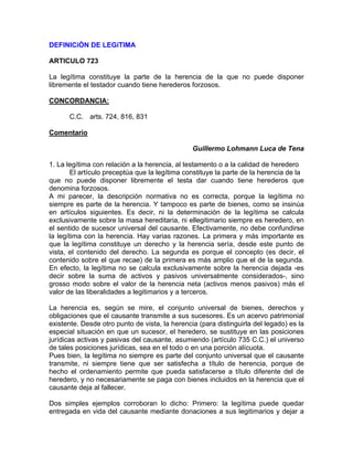 DEFINICiÓN DE LEGíTIMA
ARTICULO 723
La legítima constituye la parte de la herencia de la que no puede disponer
libremente el testador cuando tiene herederos forzosos.
CONCORDANCIA:
C.C. arts. 724, 816, 831
Comentario
Guillermo Lohmann Luca de Tena
1. La legítima con relación a la herencia, al testamento o a la calidad de heredero
El artículo preceptúa que la legítima constituye la parte de la herencia de la
que no puede disponer libremente el testa dar cuando tiene herederos que
denomina forzosos.
A mi parecer, la descripción normativa no es correcta, porque la legítima no
siempre es parte de la herencia. Y tampoco es parte de bienes, como se insinúa
en artículos siguientes. Es decir, ni la determinación de la legítima se calcula
exclusivamente sobre la masa hereditaria, ni ellegitimario siempre es heredero, en
el sentido de sucesor universal del causante. Efectivamente, no debe confundirse
la legítima con la herencia. Hay varias razones. La primera y más importante es
que la legítima constituye un derecho y la herencia sería, desde este punto de
vista, el contenido del derecho. La segunda es porque el concepto (es decir, el
contenido sobre el que recae) de la primera es más amplio que el de la segunda.
En efecto, la legítima no se calcula exclusivamente sobre la herencia dejada -es
decir sobre la suma de activos y pasivos universalmente considerados-, sino
grosso modo sobre el valor de la herencia neta (activos menos pasivos) más el
valor de las liberalidades a legitimarios y a terceros.
La herencia es, según se mire, el conjunto universal de bienes, derechos y
obligaciones que el causante transmite a sus sucesores. Es un acervo patrimonial
existente. Desde otro punto de vista, la herencia (para distinguirla del legado) es la
especial situación en que un sucesor, el heredero, se sustituye en las posiciones
jurídicas activas y pasivas del causante, asumiendo (artículo 735 C.C.) el universo
de tales posiciones jurídicas, sea en el todo o en una porción alícuota.
Pues bien, la legítima no siempre es parte del conjunto universal que el causante
transmite, ni siempre tiene que ser satisfecha a título de herencia, porque de
hecho el ordenamiento permite que pueda satisfacerse a título diferente del de
heredero, y no necesariamente se paga con bienes incluidos en la herencia que el
causante deja al fallecer.
Dos simples ejemplos corroboran lo dicho: Primero: la legítima puede quedar
entregada en vida del causante mediante donaciones a sus legitimarios y dejar a

 