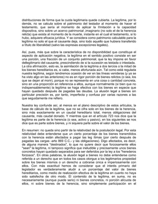 distribuciones de forma que la cuota legitimaria quede cubierta. La legítima, por lo
demás, no se calcula sobre el patrimonio del testador al momento de hacer el
testamento, que sería el momento de aplicar la I!mitación a la capacidad
dispositiva, sino sobre un acervo patrimonial ,imaginario (no solo el de la herencia
relicta) que exista al momento de la muerte, instante en el cual el testamento, si lo
hubo, adquiere eficacia jurídica. Y se considera como patrimonio calculable para la
legítima no solo el que el causante deja, sino todo aquello que hubiera transferido
a título de liberalidad (salvo las expresas excepciones legales).
Así, pues, más que sobre la característica de no disponibilidad que constituye el
aspecto de aplicación negativa, la legítima en el sentido positivo consiste en ser
una porción, una fracción de un conjunto patrimonial, que la ley impone en favor
dellegitimario del causante, prescindiendo de si la sucesión es testada o intestada.
La otra afirmación, esto es, la asimilación de la legítima a dos tercios o la mitad de
los bienes hereditarios es, si cabe, menos afortunada aún. Tal como está regulada
nuestra legítima, según tendremos ocasión de ver en las líneas venideras (y ya se
ha visto algo en las anteriores) no es en rigor porción de bienes relictos (o sea, los
que se dejan al morir), porque no se representa en una cosa o cantidad concreta,
sino en una proporción en referencia a ellos, aunque normalmente (si bien que no
indispensablemente) la legítima se haga efectiva con los bienes en especie que
hayan quedado después de pagadas las deudas. La alusión legal a bienes sin
particular precisión es, por tanto, imperfecta y confusa por varias razones a las
que seguidamente me refiero.
Nuestra ley confunde así, al menos en el plano descriptivo de estos artículos, la
base de cálculo de la legítima, que no se cifra solo en los bienes de la herencia,
sino más exactamente en un caudal hereditario total, menos obligaciones del
causante, más caudal donado. Y mientras que en el artículo 723 nos dice que la
legítima es parte de la herencia (o sea, activo y pasivo), en los siguientes se nos
dice que es parte sobre bienes, y ni siquiera parte sobre el valor de los bienes.
En resumen: no queda sino partir de la relatividad de la postulación legal. Por esta
relatividad debe entenderse que un cierto porcentaje de los bienes transmitidos
con la herencia están afectados a pagar las leg ítimas (por cierto después de
pagadas las cargas -arto 869 C.C.- y las obligaciones). Digo afectados, es decir,
de alguna manera "destinados", lo que no quiere decir que forzosamente ellos
"sean" la legítima, ni tampoco significa que ineludible y precisamente unos bienes
concretos hayan quedado separados para ser deferidos por la ley a los "herederos
forzosos". En otras palabras, la alusión legal a bienes no debe entenderse como
referida a un derecho que en todos los casos otorgue a los legitimarios propiedad
sobre los bienes mismos o un derecho a cobrarse única e imperiosamente con
ellos. Con más exactitud hemos de considerar que el interés primario del
legislador es verdaderamente aludir a un porcentaje del valor de bienes
hereditarios, como medio de realización efectiva de la legítima en cuanto no haya
sido satisfecha de otro modo. El contenido de la legítima, en suma, no es
necesariamente (aunque puede serio) ni bienes concretos, ni porción alícuota de
ellos, ni sobre bienes de la herencia, sino simplemente participación en el

 