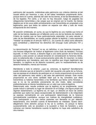 patrimonio del causante, midiéndose este patrimonio con criterios distintos al del
caudal relicto por herencia, o sea, al del haber hereditario propiamente dicho,
porque tiene en cuenta, además del valor de los bienes, el de las liberalidades y el
de los legados. Por cierto, y en eso no hay discusión, luego de pagadas las
obligaciones transmitidas y las cargas que se originan por la muerte, los bienes
dejados por el de cuius están primariamente a ser transmitidos en propiedad a los
legitimarios para que éstos se cobren en especie con ellos y solo de modo
excepcional de otra manera.
Mi posición sintetizada, en suma, es que la legítima es una medida que toma el
valor de los bienes dejados por el fallecido como uno de los factores de medición.
Criterio de medida que se hace particularmente ostensible: (a) para calcular el
valor de las liberalidades, en cuanto puedan afectar la legítima, y esta expresión
"medida" se emplea en el artículo 1629 C.C.; (b) cuando se utiliza como elemento
para contabilizar y determinar los derechos del cónyuge viudo (artículos 731 y
732).
La denominación de "forzoso" no es, en definitiva, ni una herencia impuesta, ni
una forzosa obligación de instituir al legitimario como título de heredero. Forzoso
equivale, ni más ni menos, a derecho legal a una cierta porción de la fortuna del
causante y esta porción se calcula tomando en consideración la herencia relicta,
pero no solamente ella, ni recae exclusivamente sobre ella. En resumen: no todos
los legitimarios son herederos, pero eso no significa que ningún legitimario sea
heredero. La legítima es de derecho sucesorio, pero no necesariamente es de
derecho hereditario, menos aún forzoso.
Atendiendo a todo lo anterior, ¿qué es, entonces, la legítima? Sencillamente
puede indicarse que es el derecho a recibir del causante una parte de su fortuna,
que se expresa en el derecho de participar en un monto proporcional a la suma del
valor del patrimonio neto relicto y del valor del patrimonio donado. Este monto
proporcional es una cierta cantidad ideal que la ley considera que debe
transmitirse (o haberse transmitido) a los familiares que llama como forzosos, y
que si no se ha percibido previamente de otro modo, debe concretarse
preferentemente en bienes hereditarios por un valor que cubra la legítima.
Determinado esto, resulta evidente que la legítima no es propiamente, como
puede inducir a pensarlo su lugar de ubicación en el Código, una figura propia del
régimen testamentario. La legítima es, en rigor, un derecho en favor de ciertos
parientes que (salvo los casos excepcionales de desheredación o de indignidad)
se expresa normalmente en una participación determinada de la herencia
(principalmente cuantitativa, aunque con matices de intangibilidad cualitativa).
Pero participación a la que ciertos parientes son llamados no por delación
testamentaria, sino también cuando el llamamiento es intestado. Quiero decir:
ellegitimario tiene derecho porque la ley se lo confiere, no porque lo llame
sucesoralmente; solo se accederá a la sucesión a título de heredero y para
cobrarse con bienes hereditarios cuando la legítima no haya sido satisfecha de
otra manera.

 