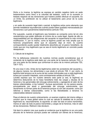 Dicho a la inversa, la legítima se expresa en sentido negativo tanto en sede
testamentaria como freno a la voluntad del testador, como en la sucesión in
testada respecto de las donaciones que hubiera podido efectuar el causante. Es
un límite. Es prohibición de no utilizar el testamento para privar de la cuota
legitimaria.
y en sede de sucesión legal total o parcial, la legítima actúa como elemento que
permite restablecer equivalencias cuando pueda haber quedado menoscabada por
donaciones o por gravámenes testamentarios (artículo 733).
Por supuesto, cuando el legitimario sea heredero se comporta como tal sin otra
característica que poder defender el mínimo de su cuota legal. Aparte de ello su
responsabilidad por las obligaciones del causante no experimenta la más mínima
modificación. Y, por lo mismo, como la legítima puede ser más amplia que la
herencia propiamente dicha que el causante deja al morir, la cuantía
correspondiente puede quedar totalmente absorbida por el pasivo hereditario, de
modo que por muy legitimario que se sea el monto legitimario en concreto puede
desaparecer.
2. Cálculo de la legítima
Por la defectuosa redacción de nuestras normas puede considerarse que el
contenido de la legítima está dado por una parte de la herencia (artículo 723), o
por una parte de los bienes que conforman el activo de la misma (artículos 725,
726 Y 727).
Ni una cosa ni otra. Antes de los legitimarios están los acreedores del causante y,
de alguna manera, los alimentistas a que alude el artículo 728. V, por cierto, la
legítima total tampoco es la suma de las cuotas individuales que a cada legitimario
tocara por sucesión intestada, como erróneamente señala el artículo 729.
Lanatta expresa que "en nuestro derecho esta parte [o sea, la legítima] se
determina deduciendo de la masa hereditaria total, las cargas y deudas de la
herencia y los gananciales del cónyuge sobreviviente, y agregando el valor de los
bienes colacionables, si los hubiere". Aunque aproximada, no me parece exacta,
principalmente por aludir a gananciales del cónyuge sobreviviente, que
obviamente no forman parte de la herencia porque no son del causante, como por
referirse a bienes colacionables, como si las liberalidades a terceros no
colacionables debieran excluirse.
Pese al silencio de nuestro ordenamiento, un examen orgánico del mismo obliga a
concluir que la masa global sobre la cual se calcula la totalidad de la porción
legitimaria es, resumidamente, la siguiente: el valor de todo el activo transmitido,
menos el valor de todo el pasivo transmitido y cargas de la herencia, más el valor
de las donaciones. Relictum más donatum.
Val decir lo anterior creo que queda en evidencia que la legítima no es una parte
alícuota de la herencia (aunque pueda ser cobrada con bienes de la herencia),

 