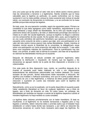 sino una cuota que se fija sobre el valor neto de lo relicto (activo menos pasivo)
más las donaciones a terceros o a legitimarios. Siendo evidente que la masa
calculable para la legítima es particular, no puede confundirse con la masa
sucesoral ni con la masa partible, porque la masa sucesoral solo incluye el caudal
relicto, con exclusión de donaciones no inoficiosas, y no se confunde con la masa
partible porque ésta excluye los legados.
Se trata, pues, de una operación contable, según los siguientes pasos. Primero se
contabiliza lo que deba agregarse como haber hereditario, seguidamente lo que
deba detraerse y luego añadir las liberalidades. De la cifra que resulte surge el
patrimonio ficticio del causante y de éste un determinado porcentaje (dos tercios o
mitad) es el valor del caudal legitimario, aunque la legítima no llegue a cobrarse
con los componentes de ese caudal. Ha de quedar claro, pues, que la legítima no
es una cuota aritmética del patrimonio hereditario que aparezca a la muerte del
causante como conjunto de activo y pasivo que deje, sino una participación en el
valor del neto (activo menos pasivo) más ciertas liberalidades. Insisto, mientras el
heredero normal asume la titularidad de la universitas, la dellegitimario recae
sobre una participación en cierta proporción del saldo de la sucesión. Y ese saldo
tiene unos singulares métodos de cuantificación. Para la cuantificación hay dos
fases: una primera, el saldo neto al abrirse la sucesión; otra fase de la liquidación
es valorizar las liberalidades hechas por el causante.
Después de efectuado el cálculo contable del quántum legitimario, debe
efectuarse la distribución o imputación, de manera que los legados y las
donaciones se agrupen dentro de la parte de libre disposición a terceros o no
colacionables.
Con esta parte de libre disposición (que, insisto, se cuantifica después de la
muerte) el causante pudo haber realizado en vida o con disposiciones
testamentarias las atribuciones patrimoniales que hubiera deseado. En cuanto
excedan de esa porción, dichas atribuciones están expuestas a reducción. No
significa una invalidez o ineficacia automática, sino que en cuanto puedan afectar
el derecho de uno o más legitimarios, a instancia de éstos puede solicitarse su
reducción o supresión en cuanto sea menester para cubrir la legítima del
legitimario afectado.
Naturalmente, como ya se ha explicado, con la parte disponible el causante puede
haber establecido liberalidad en favor de cualquier legitimario, sea a título de
legado, sea a título de donación en vida. En estos casos, sin embargo, las
liberalidades así recibidas se imputan a cuenta de la legítima respectiva cuando el
heredero legitimario no haya recibido su cuota completa.
La legítima debe cobrarse prioritariamente con el haber hereditario. Si éste es
insuficiente, si el legitimario no ha recibido donaciones o legados pero sí hay
legados a extraños, deben reducirse éstos a prorrata (salvo que el testador haya
establecido un orden) hasta donde sea necesario, y por último se reducirán las
donaciones excesivas en cuanto fuera necesario para pagar las legítimas. Es

 