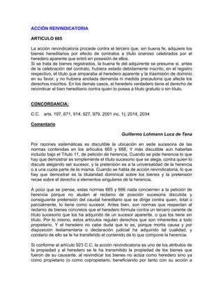 ACCIÓN REIVlNDICATORIA
ARTICULO 665
La acción reivindicatoria procede contra el tercero que, sin buena fe, adquiere los
bienes hereditarios por efecto de contratos a título oneroso celebrados por el
heredero aparente que entró en posesión de ellos.
Si se trata de bienes registrados, la buena fe del adquirente se presume si, antes
de la celebración del contrato, hubiera estado debidamente inscrito, en el registro
respectivo, el título que amparaba al heredero aparente y la trasmisión de dominio
en su favor, y no hubiera anotada demanda ni medida precautoria que afecte los
derechos inscritos. En los demás casos, el heredero verdadero tiene el derecho de
reivindicar el bien hereditario contra quien lo posea a título gratuito o sin título.

CONCORDANCIA:
C.C. arts. 197, 671, 914, 927, 979, 2001 inc. 1), 2014, 2034
Comentario
Guillermo Lohmann Luca de Tena
Por razones sistemáticas es discutible la ubicación en sede sucesoria de las
normas contenidas en los artículos 665 y 666, Y más discutible aún haberlas
incluido bajo el Título 11, de petición de herencia, Cuando se pide herencia lo que
hay que demostrar es simplemente el título sucesorio que se alega, contra quien lo
discute alegando ser sucesor, y la pretensión es a la universalidad de la herencia
o a una cuota parte de la misma. Cuando se habla de acción reivindicatoria, lo que
hay que demostrar es la titularidad dominical sobre los bienes y la pretensión
recae sobre el derecho a elementos singulares de la herencia.
A poco que se piense, estas normas 665 y 666 nada conciernen a la petición de
herencia porque no aluden al reclamo de posición sucesoria discutida y
consiguiente pretensión del caudal hereditario que se dirige contra quien, total o
parcialmente, lo tiene como sucesor. Antes bien, son normas que respectan al
reclamo de bienes concretos que el heredero formula contra un tercero carente de
título sucesorio que los ha adquirido de un sucesor aparente, o que los tiene sin
título. Por lo mismo, estos artículos regulan derechos que son inherentes a todo
propietario. Y el heredero no cabe duda que lo es, porque mortis causa y por
disposición testamentaria o declaración judicial ha adquirido tal cualidad, y
corolario de ello se le ha transferido el contenido de lo que compone la herencia.
Si conforme al artículo 923 C.C. la acción reivindicatoria es uno de los atributos de
la propiedad y al heredero se le ha transmitido la propiedad de los bienes que
fueron de su causante, al reivindicar los bienes no actúa como heredero sino ya
como propietario (o como copropietario, beneficiando por tanto con su acción a

 