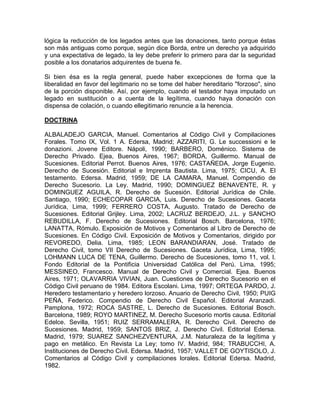 lógica la reducción de los legados antes que las donaciones, tanto porque éstas
son más antiguas como porque, según dice Borda, entre un derecho ya adquirido
y una expectativa de legado, la ley debe preferir lo primero para dar la seguridad
posible a los donatarios adquirentes de buena fe.
Si bien ésa es la regla general, puede haber excepciones de forma que la
liberalidad en favor del legitimario no se tome del haber hereditario ''forzoso'', sino
de la porción disponible. Así, por ejemplo, cuando el testador haya imputado un
legado en sustitución o a cuenta de la legítima, cuando haya donación con
dispensa de colación, o cuando ellegitimario renuncie a la herencia.
DOCTRINA
ALBALADEJO GARCIA, Manuel. Comentarios al Código Civil y Compilaciones
Forales. Tomo IX, Vol. 1 A. Edersa, Madrid; AZZARITI, G. Le successioni e le
donazioni. Jovene Editore. Nápoli, 1990; BARBERO, Doménico. Sistema de
Derecho Privado. Ejea, Buenos Aires, 1967; BORDA, Guillermo. Manual de
Sucesiones. Editorial Perrot. Buenos Aires, 1976; CASTAÑEDA, Jorge Eugenio.
Derecho de Sucesión. Editorial e Imprenta Bautista. Lima, 1975; CICU, A. El
testamento. Edersa. Madrid, 1959; DE LA CAMARA, Manuel. Compendio de
Derecho Sucesorio. La Ley. Madrid, 1990; DOMINGUEZ BENAVENTE, R. y
DOMINGUEZ AGUILA, R. Derecho de Sucesión. Editorial Jurídica de Chile.
Santiago, 1990; ECHECOPAR GARCIA, Luis. Derecho de Sucesiones. Gaceta
Jurídica, Lima, 1999; FERRERO COSTA, Augusto. Tratado de Derecho de
Sucesiones. Editorial Grijley. Lima, 2002; LACRUZ BERDEJO, J.L. y SANCHO
REBUDILLA, F. Derecho de Sucesiones. Editorial Bosch. Barcelona, 1976;
LANATTA, Rómulo. Exposición de Motivos y Comentarios al Libro de Derecho de
Sucesiones. En Código Civil. Exposición de Motivos y Comentarios, dirigido por
REVOREDO, Delia. Lima, 1985; LEON BARANDIARAN, José. Tratado de
Derecho Civil, tomo VII Derecho de Sucesiones. Gaceta Jurídica, Lima, 1995;
LOHMANN LUCA DE TENA, Guillermo. Derecho de Sucesiones, tomo 11, vol. l.
Fondo Editorial de la Pontificia Universidad Católica del Perú. Lima, 1995;
MESSINEO, Francesco. Manual de Derecho Civil y Comercial. Ejea. Buenos
Aires, 1971; OLAVARRIA VIVIAN, Juan. Cuestiones de Derecho Sucesorio en el
Código Civil peruano de 1984. Editora Escolani. Lima, 1997; ORTEGA PARDO, J.
Heredero testamentario y heredero lorzoso. Anuario de Derecho Civil, 1950; PUIG
PEÑA, Federico. Compendio de Derecho Civil Español. Editorial Aranzadi.
Pamplona, 1972; ROCA SASTRE, L. Derecho de Sucesiones. Editorial Bosch.
Barcelona, 1989; ROYO MARTINEZ, M. Derecho Sucesorio mortis causa. Editorial
Edelce. Sevilla, 1951; RUIZ SERRAMALERA, R. Derecho Civil. Derecho de
Sucesiones. Madrid, 1959; SANTOS BRIZ, J. Derecho Civil. Editorial Edersa.
Madrid, 1979; SUAREZ SANCHEZVENTURA, J.M. Naturaleza de la legítima y
pago en metálico. En Revista La Ley; tomo IV. Madrid, 984; TRABUCCHI, A.
Instituciones de Derecho Civil. Edersa. Madrid, 1957; VALLET DE GOYTISOLO, J.
Comentarios al Código Civil y compilaciones lorales. Editorial Edersa. Madrid,
1982.

 