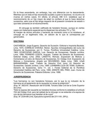 En la línea ascendente, sin embargo, hay una diferencia con la descendente.
Mientras que en ésta el hijo reconocido sucede a quien lo reconoce, no ocurre a la
inversa en ciertos casos. En efecto, el artículo 398 C.C. establece que el
reconocimiento de un hijo mayor de edad no confiere al que lo hace derechos
sucesorios, salvo que el hijo tenga respecto de él posesión constante de estado o
que éste consienta en el reconocimiento.
El cónyuge es también calificado de heredero forzoso, aunque en ciertos
casos con tratamiento especial que le dispensan los artículos 731 y 732.
Al margen de dichos artículos y haciendo de momento como si no existieran, el
cónyuge es un legitimario más, en adición de lo que le corresponda por
gananciales.
DOCTRINA
CASTAÑEDA, Jorge Eugenio. Derecho de Sucesión. Editorial e Imprenta Bautista.
Lima, 1975; CORNEJO CHAVEZ, Héctor. Apuntes mimeografiados del curso de
Derecho de Sucesiones, por C. Torres. Pontificia Universidad Católica. Lima,
1963; ECHECOPAR GARCIA, Luis. Derecho de Sucesiones. Gaceta Jurídica,
Lima, 1999; FERRERO COSTA, Augusto. Tratado de Derecho de Sucesiones.
Editorial Grijley. Lima, 2002; LANATTA, Rómulo. Exposición de Motivos y
Comentarios al Libro de Derecho de Sucesiones. En Código Civil. Exposición de
Motivos y Comentarios, dirigido por REVOREDO, Delia. Lima, 1985; LEaN
BARANDIARAN, José. Tratado de Derecho Civil, tomo VII Derecho de
Sucesiones. Gaceta Jurídica, Lima, 1995; LOHMANN LUCA DE TENA, Guillermo.
Derecho de Sucesiones, tomo 11, vol. l. Fondo Editorial de la Pontificia
Universidad Católica del Perú. Lima, 1995; ZARATE DEL PINO, Juan. Curso de
Derecho de Sucesiones. Palestra Editores. Lima, 1998.
JURISPRUDENCIA
"Los hermanos no son herederos forzosos, por lo que la no inclusión de la
hermana en el testamento de la causante no causa la preterición"
(Exp. N° 3923-97, Resolución del 6103/98, Tercera Sala Civil de la Corte Superior
de Lima).
"Solo la esposa del causante es heredera forzosa conforme lo establece el artículo
724 del Código Civil, pero tal calidad de la cónyuge no se extiende a la esposa de
uno de los hermanos que heredan al de cujus"
(Exp. N° 2334-88-Lima, Ejecutoria suprema del 27/11/91, SPIJ).

 