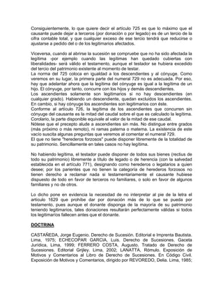 Consiguientemente, lo que quiere decir el artículo 725 es que lo máximo que el
causante puede dejar a terceros (por donación o por legado) es de un tercio de la
cifra contable total, y que cualquier exceso de ese tercio tendrá que reducirse o
ajustarse a pedido del o de los legitimarios afectados.
Viceversa, cuando al abrirse la sucesión se compruebe que no ha sido afectada la
legítima -por ejemplo cuando las legítimas han quedado cubiertas con
liberalidades- será válido el testamento, aunque el testador se hubiera excedido
del tercio del patrimonio existente al momento de testar.
La norma del 725 coloca en igualdad a los descendientes y al cónyuge. Como
veremos en su lugar, la primera parte del numeral 729 no es adecuada. Por eso,
hay que adelantar ahora que la legítima del cónyuge es igual a la legítima de un
hijo. El cónyuge, por tanto, concurre con los hijos y demás descendientes.
Los ascendientes solamente son legitimarios si no hay descendientes (en
cualquier grado). Habiendo un descendiente, quedan excluidos los ascendientes.
En cambio, si hay cónyuge los ascendientes son legitimarios con éste.
Conforme al artículo 726, la legítima de los ascendientes que concurren sin
cónyuge del causante es la mitad del caudal sobre el que es calculado la legítima.
Corolario, la parte disponible equivale al valor de la mitad de ese caudal.
Nótese que el precepto alude a ascendientes sin más. No distingue entre grados
(más próximo o más remoto), ni ramas paterna o materna. La existencia de este
vacío suscita algunas preguntas que veremos al comentar el numeral 729.
El que no tiene "herederos forzosos" puede disponer libremente de la totalidad de
su patrimonio. Sencillamente en tales casos no hay legítima.
No habiendo legítima, el testador puede disponer de todos sus bienes (rectius de
todo su patrimonio) libremente a título de legado o de herencia (con la salvedad
establecida en el artículo 771), designando como herederos o legatarios a quien
desee; por los parientes que no tienen la categoría de herederos forzosos no
tienen derecho a reclamar nada si testamentariamente el causante hubiese
dispuesto de todo en favor de terceros no familiares, o solo en favor de algunos
familiares y no de otros.
Lo dicho pone en evidencia la necesidad de no interpretar al pie de la letra el
artículo 1629 que prohíbe dar por donación más de lo que se pueda por
testamento, pues aunque el donante disponga de la mayoría de su patrimonio
teniendo legitimarios, tales donaciones resultarán perfectamente válidas si todos
los legitimaríos fallecen antes que el donante.
DOCTRINA
CASTAÑEDA, Jorge Eugenio. Derecho de Sucesión. Editorial e Imprenta Bautista.
Lima, 1975; ECHECOPAR GARCIA, Luis. Derecho de Sucesiones. Gaceta
Jurídica, Lima, 1999; FERRERO COSTA, Augusto. Tratado de Derecho de
Sucesiones. Editorial Grijley. Lima, 2002; LANATTA, Rómulo. Exposición de
Motivos y Comentarios al Libro de Derecho de Sucesiones. En Código Civil.
Exposición de Motivos y Comentarios, dirigido por REVOREDO, Delia. Lima, 1985;

 