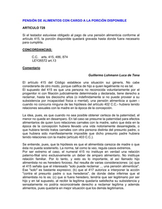 PENSiÓN DE ALIMENTOS CON CARGO A LA PORCiÓN DISPONIBLE
ARTICULO 728
Si el testador estuviese obligado al pago de una pensión alimenticia conforme al
artículo 415, la porción disponible quedará gravada hasta donde fuera necesario
para cumplirla.
CONCORDANCIAS:
C.C. arts. 415, 486, 874
LEY26572 art.13
Comentario
Guillermo Lohmann Luca de Tena
El artículo 415 del Código establece una situación sui géneris. No cabe
considerarla de otro modo, porque califica de hijo a quien legalmente no es tal.
El supuesto del 415 es que una persona no reconocida voluntariamente por el
progenitor ni con filiación judicialmente determinada y declarada, tiene derecho a
reclamar, hasta los dieciocho años (o indefinidamente si no puede proveer a su
subsistencia por incapacidad física o mental), una pensión alimenticia a quien cuando no concurra ninguna de las hipótesis del artículo 402 C.C.- hubiera tenido
relaciones sexuales con la madre en la época de la concepción.
La idea, pues, es que cuando no sea posible obtener certeza de la paternidad, el
menor no quede en desamparo. En tal caso se presume la paternidad para efectos
alimentarios de quien tuvo relaciones carnales con la madre, salvo que ésta en la
época de la concepción hubiera llevado una vida notoriamente desarreglada, o
que hubiera tenido tratos carnales con otra persona distinta del presunto padre, o
que hubiera sido manifiestamente imposible que dicho presunto padre hubiera
tenido relaciones con la madre (artículo 403 C.C.).
Se entiende, pues, que la hipótesis es que el alimentista carezca de madre o que
ésta no pueda sostenerlo. La norma, tal como la veo, regula casos extremos.
Por ser extremo el caso, el numeral 415 no instituye en verdad una relación
paterno-filial sino exclusivamente un deber de amparo alimentario. No instituye
relación familiar. Por lo tanto, y esto es lo importante, el así llamado hijo
alimentista no es heredero forzoso. Así resulta de varias consideraciones: (a) que
el 415 señala que el interesado "solo puede reclamar ... una pensión alimenticia".
Ese "solo" es bastante expresivo; (b) que el 417 autoriza a interponer la acción
"contra el presunto padre o sus herederos", de donde debe inferirse que el
alimentista no lo es; (c) que si fuera heredero, tendría que ser legitimario por ser
hijo y en tal supuesto, al recibir la legítima quedaría satisfecha su subsistencia y
sensatamente no podría reconocérsele derecho a reclamar legítima y además
alimentos, pues quedaría en mejor situación que los demás legitimarios.

 