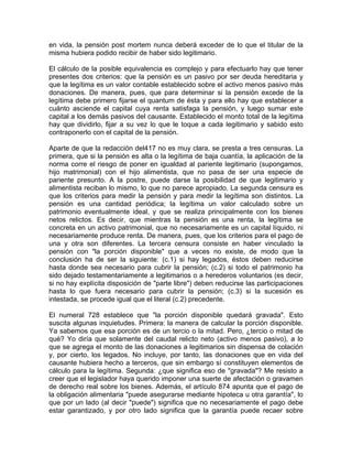 en vida, la pensión post mortem nunca deberá exceder de lo que el titular de la
misma hubiera podido recibir de haber sido legitimario.
El cálculo de la posible equivalencia es complejo y para efectuarlo hay que tener
presentes dos criterios: que la pensión es un pasivo por ser deuda hereditaria y
que la legítima es un valor contable establecido sobre el activo menos pasivo más
donaciones. De manera, pues, que para determinar si la pensión excede de la
legítima debe primero fijarse el quantum de ésta y para ello hay que establecer a
cuánto asciende el capital cuya renta satisfaga la pensión, y luego sumar este
capital a los demás pasivos del causante. Establecido el monto total de la legítima
hay que dividirlo, fijar a su vez lo que le toque a cada legitimario y sabido esto
contraponerlo con el capital de la pensión.
Aparte de que la redacción del417 no es muy clara, se presta a tres censuras. La
primera, que si la pensión es alta o la legítima de baja cuantía, la aplicación de la
norma corre el riesgo de poner en igualdad al pariente legitimario (supongamos,
hijo matrimonial) con el hijo alimentista, que no pasa de ser una especie de
pariente presunto. A la postre, puede darse la posibilidad de que legitimario y
alimentista reciban lo mismo, lo que no parece apropiado. La segunda censura es
que los criterios para medir la pensión y para medir la legítima son distintos. La
pensión es una cantidad periódica; la legítima un valor calculado sobre un
patrimonio eventualmente ideal, y que se realiza principalmente con los bienes
netos relictos. Es decir, que mientras la pensión es una renta, la legítima se
concreta en un activo patrimonial, que no necesariamente es un capital líquido, ni
necesariamente produce renta. De manera, pues, que los criterios para el pago de
una y otra son diferentes. La tercera censura consiste en haber vinculado la
pensión con "la porción disponible" que a veces no existe, de modo que la
conclusión ha de ser la siguiente: (c.1) si hay legados, éstos deben reducirse
hasta donde sea necesario para cubrir la pensión; (c.2) si todo el patrimonio ha
sido dejado testamentariamente a legitimarios o a herederos voluntarios (es decir,
si no hay explícita disposición de "parte libre") deben reducirse las participaciones
hasta lo que fuera necesario para cubrir la pensión; (c.3) si la sucesión es
intestada, se procede igual que el literal (c.2) precedente.
El numeral 728 establece que "la porción disponible quedará gravada". Esto
suscita algunas inquietudes. Primera: la manera de calcular la porción disponible.
Ya sabemos que esa porción es de un tercio o la mitad. Pero, ¿tercio o mitad de
qué? Yo diría que solamente del caudal relicto neto (activo menos pasivo), a lo
que se agrega el monto de las donaciones a legitimarios sin dispensa de colación
y, por cierto, los legados. No incluye, por tanto, las donaciones que en vida del
causante hubiera hecho a terceros, que sin embargo sí constituyen elementos de
cálculo para la legítima. Segunda: ¿que significa eso de "gravada"? Me resisto a
creer que el legislador haya querido imponer una suerte de afectación o gravamen
de derecho real sobre los bienes. Además, el artículo 874 apunta que el pago de
la obligación alimentaria "puede asegurarse mediante hipoteca u otra garantía", lo
que por un lado (al decir "puede") significa que no necesariamente el pago debe
estar garantizado, y por otro lado significa que la garantía puede recaer sobre

 
