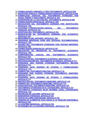 36. FORMALIDADES COMUNES A TODO TESTAMENTO. ARTICULO 695
37. ESCRITURA PÚBLICA. FORMALIDADES ESENCIALES. ARTICULO 696.
38. FORMALIDAD ESPECIAL DEL TESTAMENTO OTORGADO POR
CIEGO, SORDO Y ANALFABETO. ARTICULO 697
39. SUSPENSiÓN DE LA FACCiÓN DEL TESTAMENTO. ARTICULO 698
40. FORMALIDADES ESENCIALES. ARTICULO 699.
41. REVOCACiÓN DEL TESTAMENTO CERRADO POR RESTITUCiÓN.
ARTICULO 700.
42. CUSTODIA Y PRESENTACIÓN JUDICIAL
DEL
TESTAMENTO
CERRADO. ARTICULO 701.
43. APERTURA DEL TESTAMENTO. ARTICULO 702.
44. MODIFICACiÓN DE TESTAMENTO CERRADO POR OLÓGRAFO.
ARTICULO 703
45. IMPEDIMENTO DEL NOTARIO. ARTICULO 704.
46. PERSONAS IMPEDIDAS PARA SER TESTIGOS TESTAMENTARIOS.
ARTICULO 705.
47. VALIDEZ DEL TESTAMENTO OTORGADO CON TESTIGO IMPEDIDO.
ARTICULO 706.
48. FORMALIDADES ESENCIALES. ARTíCULO 707
49. OBLIGACiÓN DE PRESENTAR EL TESTAMENTO OLÓGRAFO.
ARTICULO 708.
50. COMPROBACiÓN JUDICIAL DEL TESTAMENTO OLÓGRAFO.
ARTICULO 709.
51. TRADUCCiÓN DEL TESTAMENTO OLÓGRAFO. ARTiCULO 710
52. PROTOCOLIZACIÓN DEL TESTAMENTO OLÓGRAFO. ARTICULO 711.
53. PERSONAS QUE PUEDEN OTORGAR TESTAMENTO MILITAR.
ARTICULO 712.
54. PERSONAS ANTE QUIENES SE OTORGA Y FORMALIDADES.
ARTICULO 713.
55. TRÁMITE DEL TESTAMENTO MILITAR. ARTICULO 714.
56. PERSONAS QUE PUEDEN OTORGAR TESTAMENTO MARíTIMO.
ARTICULO 716.
57. PERSONAS ANTE QUIENES SE OTORGA Y FORMALIDADES.
ARTICULO 717.
58. PROTECCiÓN DEL TESTAMENTO MARíTIMO. ARTíCULO 718.
59. TRÁMITE DEL TESTAMENTO MARíTIMO. ARTICULO 719.
60. CADUCIDAD DEL TESTAMENTO MARíTIMO. ARTICULO 720.
61. TESTAMENTO OTORGADO EN EL EXTRANJERO. ARTICULO 721
62. TESTAMENTO OTORGADO BAJO RÉGIMEN LEGAL EXTRANJERO.
ARTICULO 722.
63. DEFINICiÓN DE LEGíTIMA. ARTICULO 723.
64. HEREDEROS FORZOSOS. ARTICULO 724.
65. TERCIO DE LIBRE DISPOSICIÓN. ARTICULO 725
66. PENSiÓN DE ALIMENTOS CON CARGO A LA PORCiÓN DISPONIBLE.
ARTICULO 728.
67. LA LEGíTIMA INDIVIDUAL. ARTICULO 729.
68. AUTONOMíA DE LA LEGíTIMA CONYUGAL. ARTICULO 730.

 