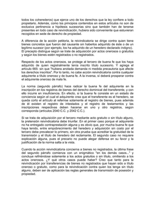 todos los coherederos) que ejerce uno de los derechos que la ley confiere a todo
propietario. Además, como los principios contenidos en estos artículos no son de
exclusiva pertinencia a hipótesis sucesorias sino que también han de tenerse
presentes en todo caso de reivindicación, hubiera sido conveniente que estuvieran
recogidos en sede de derecho de propiedad.
A diferencia de la acción petitoria, la reivindicatoria se dirige contra quien tiene
bienes concretos que fueron del causante sin haberlos adquirido de éste o de un
legítimo sucesor (por ejemplo, los ha adquirido de un heredero declarado indigno).
El precepto distingue según se trate de adquisición por actos onerosos o gratuitos
y según los bienes estén registrados o no registrados.
Respecto de los actos onerosos, se protege al tercero de buena fe que los haya
adquirido de quien registralmente tenía inscrito título sucesorio. Y agrega el
artículo 665: sin que "hubiera anotada demanda ni medida precautoria que afecte
los derechos inscritos". Por lo tanto, no cabe acción reivindicatoria contra cualquier
adquirente a título oneroso y de buena fe. A la inversa, sí deberá prosperar contra
el adquirente oneroso de mala fe.
La norma (segundo párrafo) hace radicar la buena fe del adquirente en la
inscripción en los registros de bienes del derecho dominical del transferente, y con
ello incurre en insuficiencia. En efecto, si la buena fe consiste en un estado de
conciencia según el cual el adquirente crea que el transferente es el heredero, se
queda corto el artículo al referirse solamente al registro de bienes, pues además
de él existen el registro de intestados y el registro de testamentos y las
inscripciones respectivas deben hacerse en uno y otro registros, según
corresponda (artículos 2040 C.C. y 2042 C.C.).
Si se trata de adquisición por el tercero mediante acto gratuito o sin título alguno,
la pretensión reivindicatoria debe triunfar. En el primer caso porque el adquirente
no ha entregado contraprestación alguna y es obvio que, por mucha buena fe que
haya tenido, entre empobrecimiento del heredero y adquisición sin costo por el
tercero debe prevalecer lo primero, sin otra prueba que acreditar la gratuidad de la
transmisión y el título de heredero del reclamante. El segundo caso no requiere
explicación alguna, pues el precario no puede alegar defensa en su favor y la
justificación de la norma salta a la vista.
Cuando la acción reivindicatoria concierna a bienes no registrados, la última frase
del segundo párrafo comienza con un enigmático "en los demás casos..." y
concluye refiriéndose solamente a los actos gratuitos o sin título, omitiendo a los
actos onerosos. ¿Y qué otros casos puede haber? Creo que tanto para la
reivindicación por transferencias de bienes no registrados que hayan sido a título
oneroso o gratuito, como para la reivindicación contra quien los tenga sin título
alguno, deben ser de aplicación las reglas generales de transmisión de posesión y
propiedad.

 