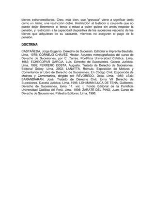bienes extrahereditarios. Creo, más bien, que "gravada" viene a significar tanto
como un límite; una restricción doble. Restricción al testador o causante que no
puede dejar libremente el tercio o mitad a quien quiera sin antes respetar la
pensión, y restricción a la capacidad dispositiva de los sucesores respecto de los
bienes que adquieran de su causante, mientras no aseguren el pago de la
pensión.
DOCTRINA
CASTAÑEDA, Jorge Eugenio. Derecho de Sucesión. Editorial e Imprenta Bautista.
Lima, 1975; CORNEJO CHAVEZ, Héctor. Apuntes mimeografiados del curso de
Derecho de Sucesiones, por C. Torres. Pontificia Universidad Católica. Lima,
1963; ECHECOPAR GARCIA, Luis. Derecho de Sucesiones. Gaceta Jurídica,
Lima, 1999; FERRERO COSTA, Augusto. Tratado de Derecho de Sucesiones.
Editorial Grijley. Lima, 2002; LANATTA, Rómulo. Exposición de Motivos y
Comentarios al Libro de Derecho de Sucesiones. En Código Civil. Exposición de
Motivos y Comentarios, dirigido por REVOREDO, Delia. Lima, 1985; LEaN
BARANDIARAN, José. Tratado de Derecho Civil, tomo VII Derecho de
Sucesiones. Gaceta Jurídica, Lima, 1995; LOHMANN LUCA DE TENA, Guillermo.
Derecho de Sucesiones, tomo 11, vol. l. Fondo Editorial de la Pontificia
Universidad Católica del Perú. Lima, 1995; ZARATE DEL PINO, Juan. Curso de
Derecho de Sucesiones. Palestra Editores. Lima, 1998.

 
