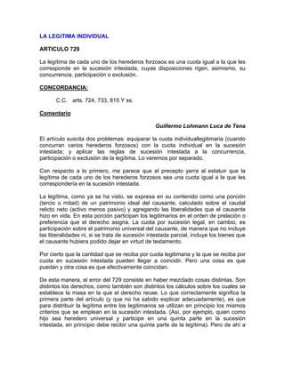 LA LEGíTIMA INDIVIDUAL
ARTICULO 729
La legítima de cada uno de los herederos forzosos es una cuota igual a la que les
corresponde en la sucesión intestada, cuyas disposiciones rigen, asimismo, su
concurrencia, participación o exclusión.
CONCORDANCIA:
C.C. arts. 724, 733, 815 Y ss.
Comentario
Guillermo Lohmann Luca de Tena
El artículo suscita dos problemas: equiparar la cuota individuallegitimaria (cuando
concurran varios herederos forzosos) con la cuota individual en la sucesión
intestada; y aplicar las reglas de sucesión intestada a la concurrencia,
participación o exclusión de la legítima. Lo veremos por separado.
Con respecto a lo primero, me parece que el precepto yerra al estatuir que la
legítima de cada uno de los herederos forzosos sea una cuota igual a la que les
correspondería en la sucesión intestada.
La legítima, como ya se ha visto, se expresa en su contenido como una porción
(tercio o mitad) de un patrimonio ideal del causante, calculado sobre el caudal
relicto neto (activo menos pasivo) y agregando las liberalidades que el causante
hizo en vida. En esta porción participan los legitimarios en el orden de prelación o
preferencia que el derecho asigna. La cuota por sucesión legal, en cambio, es
participación sobre el patrimonio universal del causante, de manera que no incluye
las liberalidades ni, si se trata de sucesión intestada parcial, incluye los bienes que
el causante hubiera podido dejar en virtud de testamento.
Por cierto que la cantidad que se reciba por cuota legitimaria y la que se reciba por
cuota en sucesión intestada pueden llegar a coincidir. Pero una cosa es que
puedan y otra cosa es que efectivamente coincidan.
De esta manera, el error del 729 consiste en haber mezclado cosas distintas. Son
distintos los derechos, como también son distintos los cálculos sobre los cuales se
establece la masa en la que el derecho recae. Lo que correctamente significa la
primera parte del artículo (y que no ha sabido explicar adecuadamente), es que
para distribuir la legítima entre los legitimarios se utilizan en principio los mismos
criterios que se emplean en la sucesión intestada. (Así, por ejemplo, quien como
hijo sea heredero universal y participe en una quinta parte en la sucesión
intestada, en principio debe recibir una quinta parte de la legítima). Pero de ahí a

 