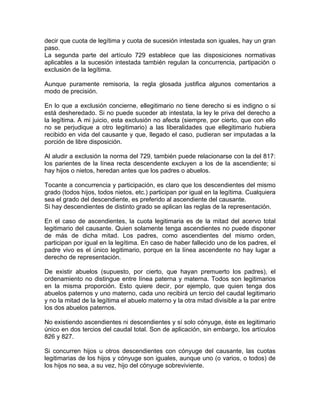 decir que cuota de legítima y cuota de sucesión intestada son iguales, hay un gran
paso.
La segunda parte del artículo 729 establece que las disposiciones normativas
aplicables a la sucesión intestada también regulan la concurrencia, partipación o
exclusión de la legítima.
Aunque puramente remisoria, la regla glosada justifica algunos comentarios a
modo de precisión.
En lo que a exclusión concierne, ellegitimario no tiene derecho si es indigno o si
está desheredado. Si no puede suceder ab intestata, la ley le priva del derecho a
la legítima. A mi juicio, esta exclusión no afecta (siempre, por cierto, que con ello
no se perjudique a otro legitimario) a las liberalidades que ellegitimario hubiera
recibido en vida del causante y que, llegado el caso, pudieran ser imputadas a la
porción de libre disposición.
Al aludir a exclusión la norma del 729, también puede relacionarse con la del 817:
los parientes de la línea recta descendente excluyen a los de la ascendiente; si
hay hijos o nietos, heredan antes que los padres o abuelos.
Tocante a concurrencia y participación, es claro que los descendientes del mismo
grado (todos hijos, todos nietos, etc.) participan por igual en la legítima. Cualquiera
sea el grado del descendiente, es preferido al ascendiente del causante.
Si hay descendientes de distinto grado se aplican las reglas de la representación.
En el caso de ascendientes, la cuota legitimaria es de la mitad del acervo total
legitimario del causante. Quien solamente tenga ascendientes no puede disponer
de más de dicha mitad. Los padres, como ascendientes del mismo orden,
participan por igual en la legítima. En caso de haber fallecido uno de los padres, el
padre vivo es el único legitimario, porque en la línea ascendente no hay lugar a
derecho de representación.
De existir abuelos (supuesto, por cierto, que hayan premuerto los padres), el
ordenamiento no distingue entre línea paterna y materna. Todos son legitimarios
en la misma proporción. Esto quiere decir, por ejemplo, que quien tenga dos
abuelos paternos y uno materno, cada uno recibirá un tercio del caudal legitimario
y no la mitad de la legítima el abuelo materno y la otra mitad divisible a la par entre
los dos abuelos paternos.
No existiendo ascendientes ni descendientes y sí solo cónyuge, éste es legitimario
único en dos tercios del caudal total. Son de aplicación, sin embargo, los artículos
826 y 827.
Si concurren hijos u otros descendientes con cónyuge del causante, las cuotas
legitimarias de los hijos y cónyuge son iguales, aunque uno (o varios, o todos) de
los hijos no sea, a su vez, hijo del cónyuge sobreviviente.

 