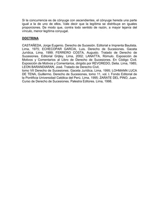 Si la concurrencia es de cónyuge con ascendientes, el cónyuge hereda una parte
igual a la de uno de ellos. Vale decir que la legítima se distribuye en iguales
proporciones. De modo que, contra todo sentido de razón, a mayor lejanía del
vínculo, menor legítima conyugal.
DOCTRINA
CASTAÑEDA, Jorge Eugenio. Derecho de Sucesión. Editorial e Imprenta Bautista.
Lima, 1975; ECHECOPAR GARCIA, Luis. Derecho de Sucesiones. Gaceta
Jurídica, Lima, 1999; FERRERO COSTA, Augusto. Tratado de Derecho de
Sucesiones. Editorial Grijley. Lima, 2002; LANATTA, Rómulo. Exposición de
Motivos y Comentarios al Libro de Derecho de Sucesiones. En Código Civil.
Exposición de Motivos y Comentarios, dirigido por REVOREDO, Delia. Lima, 1985;
LEON BARANDIARAN, José. Tratado de Derecho Civil,
tomo VII Derecho de Sucesiones. Gaceta Jurídica, Lima, 1995; LOHMANN LUCA
DE TENA, Guillermo. Derecho de Sucesiones, tomo 11, vol. l. Fondo Editorial de
la Pontificia Universidad Católica del Perú. Lima, 1995; ZARATE DEL PINO, Juan.
Curso de Derecho de Sucesiones. Palestra Editores. Lima, 1998.

 