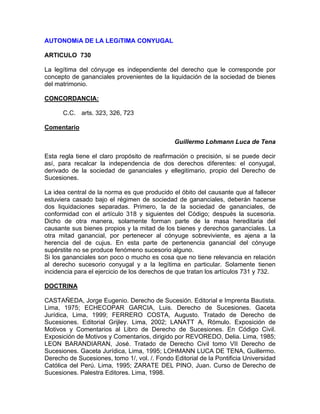 AUTONOMíA DE LA LEGíTIMA CONYUGAL
ARTICULO 730
La legítima del cónyuge es independiente del derecho que le corresponde por
concepto de gananciales provenientes de la liquidación de la sociedad de bienes
del matrimonio.
CONCORDANCIA:
C.C. arts. 323, 326, 723
Comentario
Guillermo Lohmann Luca de Tena
Esta regla tiene el claro propósito de reafirmación o precisión, si se puede decir
así, para recalcar la independencia de dos derechos diferentes: el conyugal,
derivado de la sociedad de gananciales y ellegitimario, propio del Derecho de
Sucesiones.
La idea central de la norma es que producido el óbito del causante que al fallecer
estuviera casado bajo el régimen de sociedad de gananciales, deberán hacerse
dos liquidaciones separadas. Primero, la de la sociedad de gananciales, de
conformidad con el artículo 318 y siguientes del Código; después la sucesoria.
Dicho de otra manera, solamente forman parte de la masa hereditaria del
causante sus bienes propios y la mitad de los bienes y derechos gananciales. La
otra mitad ganancial, por pertenecer al cónyuge sobreviviente, es ajena a la
herencia del de cujus. En esta parte de pertenencia ganancial del cónyuge
supérstite no se produce fenómeno sucesorio alguno.
Si los gananciales son poco o mucho es cosa que no tiene relevancia en relación
al derecho sucesorio conyugal y a la legítima en particular. Solamente tienen
incidencia para el ejercicio de los derechos de que tratan los artículos 731 y 732.
DOCTRINA
CASTAÑEDA, Jorge Eugenio. Derecho de Sucesión. Editorial e Imprenta Bautista.
Lima, 1975; ECHECOPAR GARCIA, Luis. Derecho de Sucesiones. Gaceta
Jurídica, Lima, 1999; FERRERO COSTA, Augusto. Tratado de Derecho de
Sucesiones. Editorial Grijley. Lima, 2002; LANATT A, Rómulo. Exposición de
Motivos y Comentarios al Libro de Derecho de Sucesiones. En Código Civil.
Exposición de Motivos y Comentarios, dirigido por REVOREDO, Delia. Lima, 1985;
LEON BARANDIARAN, José. Tratado de Derecho Civil tomo VII Derecho de
Sucesiones. Gaceta Jurídica, Lima, 1995; LOHMANN LUCA DE TENA, Guillermo.
Derecho de Sucesiones, tomo 1/, vol. /. Fondo Editorial de la Pontificia Universidad
Católica del Perú. Lima, 1995; ZARATE DEL PINO, Juan. Curso de Derecho de
Sucesiones. Palestra Editores. Lima, 1998.

 