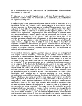 en la masa hereditaria o, en otras palabras, se consideraría en ésta el valor del
inmueble en su integridad.
De acuerdo con la solución legislativa que se dé, este derecho puede ser pars
bonorum o pars hereditatis. Por la forma en que ha sido tratado, es pars bonorum
en Argentina, Italia y Perú.
Para Borda, el cónyuge supérstite recibe este derecho en forma personal y no iure
hereditatis. Señala que "esta conclusión resulta evidente si se considera que el
cónyuge goza de ese derecho aunque no herede al fallecido; como ocurre en el
supuesto de que todos los bienes del sucesorio sean gananciales y haya hijos
legítimos". Se refiere al caso que se da en el Derecho argentino, como se daba en
el Perú con la vigencia del Código derogado, en que el cónyuge no hereda cuando
recibe una determinada cantidad por concepto de gananciales. No obstante, goza
del derecho de habitación. En su opinión, "está claro que no se trata de un
derecho que pasa del patrimonio del causante al del cónyuge supérstite; es un
derecho del que ya gozaba en vida del causante, como que vivía y habitaba la
casa común". Agrega que "en el fondo, lo que la ley hace es respetarle al
supérstite una situación de hecho de que gozaba antes del deceso del cónyuge",
revistiendo este derecho un carácter asistencia!. Por tanto, sentencia que "no se
trata de regular la sucesión de los bienes del causante, sino simplemente de no
dejar sin techo al que sobrevive".
Comentando la misma ley argentina, Zannoni recusa el planteo que contrapone el
iure proprio y el iure hereditatis, señalando que en ambos casos la atribución
patrimonial es iure successionis. Nos dice que "tanto en uno como en otro caso, el
derecho real de habitación no puede constituirse sino en referencia al derecho
sucesorio, porque el cónyuge que lo invoca opone siempre su carácter de sucesor
en el derecho". En consecuencia, opina que la verdadera disyuntiva se encuentra
en la pregunta de "si el derecho de habitación se acuerda al cónyuge supérstite
como pars hereditatis, es decir, como parte de la herencia que se defiere, en su
universalidad, en tanto y en cuanto heredero; o si ese derecho es, para el
cónyuge, pars bonorum, o sea una atribución patrimonial que se defiere aunque
no asuma el carácter de heredero". Agrega que si se considera el derecho pars
heredítatís, sería oponible por el cónyuge supérstite en tanto heredero,
computándose para establecer la masa de cálculo de la legítima e integrando la
hijuela del cónyuge supérstite; en cambio, si se reputa pars bonorum, constituiría
una carga común de la herencia deduciéndose para el cálculo de la legítima, no
integrando su hijuela o porción hereditaria. Señala que, a su juicio, "la satisfacción
del derecho involucra una carga legal impuesta a los herederos en beneficio del
cónyuge supérstite, independientemente de la cuota o porción a él asignada en
concurrencia con otros herederos". Concluye en que la institución "pretende
asegurar al cónyuge supérstite el derecho real de habitación con independencia
de las vicisitudes del contenido y extensión a que pudiera estar sujeta su
adquisición como heredero", y que "lo contrario importaría tanto como sostener
que el derecho será oponible en tanto en cuanto el valor del dominio útil no exceda
su porción hereditaria, lo cual de ningún modo resulta del texto legal". Convenimos

 