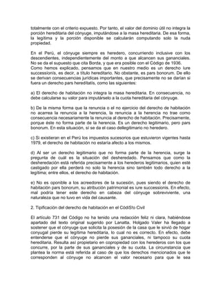 totalmente con el criterio expuesto. Por tanto, el valor del dominio útil no integra la
porción hereditaria del cónyuge, imputándose a la masa hereditaria. De esa forma,
la legítima y la porción disponible se calcularán computando solo la nuda
propiedad.
En el Perú, el cónyuge siempre es heredero, concurriendo inclusive con los
descendientes, independientemente del monto a que alcancen sus gananciales.
No se da el supuesto que cita Borda, y que era posible con el Código de 1936.
Como hemos explicado, pensamos que en nuestro medio es un derecho íure
successíonís, es decir, a título hereditario. No obstante, es pars bonorum. De ello
se derivan consecuencias jurídicas importantes, que precisamente no se darían si
fuera un derecho pars heredítatís, como las siguientes:
a) El derecho de habitación no integra la masa hereditaria. En consecuencia, no
debe calcularse su valor para imputárselo a la cuota hereditaria del cónyuge.
b) De la misma forma que la renuncia o el no ejercicio del derecho de habitación
no acarrea la renuncia a la herencia, la renuncia a la herencia no trae como
consecuencia necesariamente la renuncia al derecho de habitación. Precisamente,
porque éste no forma parte de la herencia. Es un derecho legitimario, pero pars
bonorum. En esta situación, sí se da el caso dellegitimario no heredero.
c) Si existieran en el Perú los impuestos sucesorios que estuvieron vigentes hasta
1979, el derecho de habitación no estaría afecto a los mismos.
d) Al ser un derecho legitimario que no forma parte de la herencia, surge la
pregunta de cuál es la situación del desheredado. Pensamos que como la
desheredación está referida precisamente a los herederos legitimarios, quien esté
castigado por ella perderá no solo la herencia sino también todo derecho a la
legítima; entre ellos, el derecho de habitación.
e) No es oponible a los acreedores de la sucesión, pues siendo el derecho de
habitación pars bonorum, su atribución patrimonial es iure successionis. En efecto,
mal podría tener este derecho en cabeza del cónyuge sobreviviente, una
naturaleza que no tuvo en vida del causante.
2. Tipificación del derecho de habitación en el CódiS!o Civil
El artículo 731 del Código no ha tenido una redacción feliz ni clara, habiéndose
apartado del texto original sugerido por Lanatta. Holgado Valer ha llegado a
sostener que el cónyuge que solicita la posesión de la casa que le sirvió de hogar
conyugal pierde su legítima hereditaria, lo cual no es correcto. En efecto, debe
entenderse que el cónyuge no pierde sus gananciales, ni tampoco su cuota
hereditaria. Resulta así propietario en copropiedad con los herederos con los que
concurre, por la parte de sus gananciales y de su cuota. La circunstancia que
plantea la norma está referida al caso de que los derechos mencionados que le
corresponden al cónyuge no alcancen el valor necesario para que le sea

 