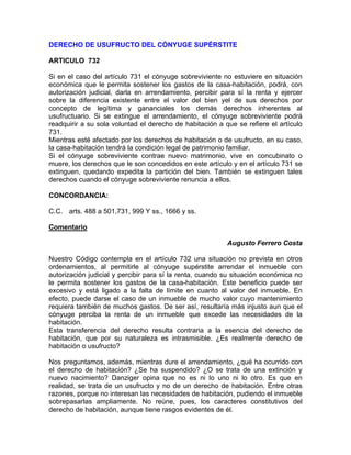 DERECHO DE USUFRUCTO DEL CÓNYUGE SUPÉRSTITE
ARTICULO 732
Si en el caso del artículo 731 el cónyuge sobreviviente no estuviere en situación
económica que le permita sostener los gastos de la casa-habitación, podrá, con
autorización judicial, darla en arrendamiento, percibir para sí la renta y ejercer
sobre la diferencia existente entre el valor del bien yel de sus derechos por
concepto de legítima y gananciales los demás derechos inherentes al
usufructuario. Si se extingue el arrendamiento, el cónyuge sobreviviente podrá
readquirir a su sola voluntad el derecho de habitación a que se refiere el artículo
731.
Mientras esté afectado por los derechos de habitación o de usufructo, en su caso,
la casa-habitación tendrá la condición legal de patrimonio familiar.
Si el cónyuge sobreviviente contrae nuevo matrimonio, vive en concubinato o
muere, los derechos que le son concedidos en este artículo y en el artículo 731 se
extinguen, quedando expedita la partición del bien. También se extinguen tales
derechos cuando el cónyuge sobreviviente renuncia a ellos.
CONCORDANCIA:
C.C. arts. 488 a 501,731, 999 Y ss., 1666 y ss.
Comentario
Augusto Ferrero Costa
Nuestro Código contempla en el artículo 732 una situación no prevista en otros
ordenamientos, al permitirle al cónyuge supérstite arrendar el inmueble con
autorización judicial y percibir para sí la renta, cuando su situación económica no
le permita sostener los gastos de la casa-habitación. Este beneficio puede ser
excesivo y está ligado a la falta de límite en cuanto al valor del inmueble. En
efecto, puede darse el caso de un inmueble de mucho valor cuyo mantenimiento
requiera también de muchos gastos. De ser así, resultaría más injusto aun que el
cónyuge perciba la renta de un inmueble que excede las necesidades de la
habitación.
Esta transferencia del derecho resulta contraria a la esencia del derecho de
habitación, que por su naturaleza es intrasmisible. ¿Es realmente derecho de
habitación o usufructo?
Nos preguntamos, además, mientras dure el arrendamiento, ¿qué ha ocurrido con
el derecho de habitación? ¿Se ha suspendido? ¿O se trata de una extinción y
nuevo nacimiento? Danziger opina que no es ni lo uno ni lo otro. Es que en
realidad, se trata de un usufructo y no de un derecho de habitación. Entre otras
razones, porque no interesan las necesidades de habitación, pudiendo el inmueble
sobrepasarlas ampliamente. No reúne, pues, los caracteres constitutivos del
derecho de habitación, aunque tiene rasgos evidentes de él.

 