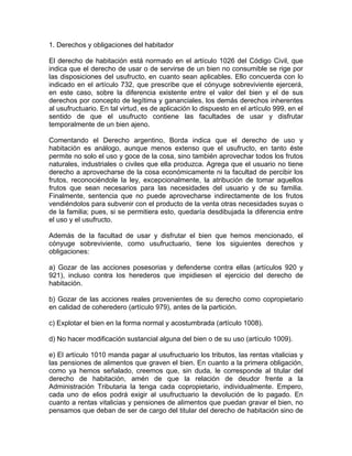 1. Derechos y obligaciones del habitador
El derecho de habitación está normado en el artículo 1026 del Código Civil, que
indica que el derecho de usar o de servirse de un bien no consumible se rige por
las disposiciones del usufructo, en cuanto sean aplicables. Ello concuerda con lo
indicado en el artículo 732, que prescribe que el cónyuge sobreviviente ejercerá,
en este caso, sobre la diferencia existente entre el valor del bien y el de sus
derechos por concepto de legítima y gananciales, los demás derechos inherentes
al usufructuario. En tal virtud, es de aplicación lo dispuesto en el artículo 999, en el
sentido de que el usufructo contiene las facultades de usar y disfrutar
temporalmente de un bien ajeno.
Comentando el Derecho argentino, Borda indica que el derecho de uso y
habitación es análogo, aunque menos extenso que el usufructo, en tanto éste
permite no solo el uso y goce de la cosa, sino también aprovechar todos los frutos
naturales, industriales o civiles que ella produzca. Agrega que el usuario no tiene
derecho a aprovecharse de la cosa económicamente ni la facultad de percibir los
frutos, reconociéndole la ley, excepcionalmente, la atribución de tomar aquellos
frutos que sean necesarios para las necesidades del usuario y de su familia.
Finalmente, sentencia que no puede aprovecharse indirectamente de los frutos
vendiéndolos para subvenir con el producto de la venta otras necesidades suyas o
de la familia; pues, si se permitiera esto, quedaría desdibujada la diferencia entre
el uso y el usufructo.
Además de la facultad de usar y disfrutar el bien que hemos mencionado, el
cónyuge sobreviviente, como usufructuario, tiene los siguientes derechos y
obligaciones:
a) Gozar de las acciones posesorias y defenderse contra ellas (artículos 920 y
921), incluso contra los herederos que impidiesen el ejercicio del derecho de
habitación.
b) Gozar de las acciones reales provenientes de su derecho como copropietario
en calidad de coheredero (artículo 979), antes de la partición.
c) Explotar el bien en la forma normal y acostumbrada (artículo 1008).
d) No hacer modificación sustancial alguna del bien o de su uso (artículo 1009).
e) El artículo 1010 manda pagar al usufructuario los tributos, las rentas vitalicias y
las pensiones de alimentos que graven el bien. En cuanto a la primera obligación,
como ya hemos señalado, creemos que, sin duda, le corresponde al titular del
derecho de habitación, amén de que la relación de deudor frente a la
Administración Tributaria la tenga cada copropietario, individualmente. Empero,
cada uno de elios podrá exigir al usufructuario la devolución de lo pagado. En
cuanto a rentas vitalicias y pensiones de alimentos que puedan gravar el bien, no
pensamos que deban de ser de cargo del titular del derecho de habitación sino de

 