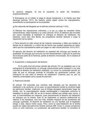 la persona obligada.
proporcionalmente.

Si

era

el

causante,

lo

serán

los

herederos,

f) Subrogarse en el crédito si paga la deuda hipotecaria o el interés que ésta
devenga (artículo 1011). De hacerlo, podrá repetir contra los copropietarios,
aumentando su participación en la propiedad.
g) No responde del desgaste por el disfrute ordinario (artículo 1 012).
h) Efectuar las reparaciones ordinarias, y si por su culpa se necesitan obras
extraordinarias, debe hacerlas a su costo (artículo 1013). El deterioro del inmueble
por causa imputable al habitador no extingue el derecho de habitación. No
obstante, como bien dice Borda, los propietarios tendrán derecho a exigir la
reparación de los daños.
i) Tiene derecho al valor actual de las mejoras necesarias y útiles que existan al
tiempo de la restitución y a retirar las de recreo que puedan separarse sin daño,
salvo que los copropietarios opten por pagar su valor actual (artículos 1015 y 917).
El ejercicio del derecho de habitación es potestad del cónyuge que hereda en
propiedad. El cónyuge que concurre con los descendientes y opta por el usufructo
de la tercera parte de la herencia, pierde el derecho mencionado. Así lo declara el
artículo 823.
2. Suspensión y readquisición del derecho
En la parte final del primer párrafo del artículo 731 se establece que si se
extinguiera el arrendamiento, el cónyuge sobreviviente podrá readquirir a su sola
voluntad el derecho de habitación explicado. La norma no contempla sanción en
caso de que el cónyuge arriende el inmueble sin autorización judicial. ¿Se
extinguiría en ese caso el derecho de habitación? Creemos que no, por no
haberse contemplado como causal de extinción.
3. Patrimonio familiar
El artículo 732 prescribe que mientras esté afectado por los derechos de
habitación o de usufructo, en su caso, la casa-habitación tendrá la condición legal
de patrimonio familiar; institución que el Código derogado denominaba hogar de
familia. Así, la casa-habitación resulta inembargable e inalienable conforme lo
establece el artículo 488. No se da la tercera calidad que señala esta norma, o
sea, la trasmisibilidad por herencia, pues precisamente el derecho de habitación
se extingue con la muerte. Éste no es solamente un derecho preferencial en
relación a los herederos, sino aun más, también respecto de los acreedores del
cónyuge supérstite. El derecho de habitación es una facultad que el legislador
otorga a éste. Opera morlis causa. Pero, como la casa-habitación de la familia
puede ser objeto del patrimonio familiar (artículo 489, inciso 1), puede constituirse
como un acto intervivos. La constitución del patrimonio familiar no transfiere la

 