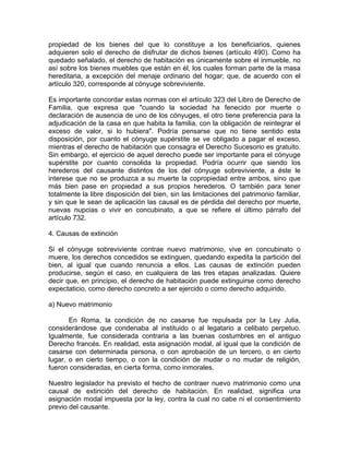 propiedad de los bienes del que lo constituye a los beneficiarios, quienes
adquieren solo el derecho de disfrutar de dichos bienes (artículo 490). Como ha
quedado señalado, el derecho de habitación es únicamente sobre el inmueble, no
así sobre los bienes muebles que están en él, los cuales forman parte de la masa
hereditaria, a excepción del menaje ordinario del hogar; que, de acuerdo con el
artículo 320, corresponde al cónyuge sobreviviente.
Es importante concordar estas normas con el artículo 323 del Libro de Derecho de
Familia, que expresa que "cuando la sociedad ha fenecido por muerte o
declaración de ausencia de uno de los cónyuges, el otro tiene preferencia para la
adjudicación de la casa en que habita la familia, con la obligación de reintegrar el
exceso de valor, si lo hubiera". Podría pensarse que no tiene sentido esta
disposición, por cuanto el cónyuge supérstite se ve obligado a pagar el exceso,
mientras el derecho de habitación que consagra el Derecho Sucesorio es gratuito.
Sin embargo, el ejercicio de aquel derecho puede ser importante para el cónyuge
supérstite por cuanto consolida la propiedad. Podría ocurrir que siendo los
herederos del causante distintos de los del cónyuge sobreviviente, a éste le
interese que no se produzca a su muerte la copropiedad entre ambos, sino que
más bien pase en propiedad a sus propios herederos. O también para tener
totalmente la libre disposición del bien, sin las limitaciones del patrimonio familiar,
y sin que le sean de aplicación las causal es de pérdida del derecho por muerte,
nuevas nupcias o vivir en concubinato, a que se refiere el último párrafo del
artículo 732.
4. Causas de extinción
Si el cónyuge sobreviviente contrae nuevo matrimonio, vive en concubinato o
muere, los derechos concedidos se extinguen, quedando expedita la partición del
bien, al igual que cuando renuncia a ellos. Las causas de extinción pueden
producirse, según el caso, en cualquiera de las tres etapas analizadas. Quiere
decir que, en principio, el derecho de habitación puede extinguirse como derecho
expectaticio, como derecho concreto a ser ejercido o como derecho adquirido.
a) Nuevo matrimonio
En Roma, la condición de no casarse fue repulsada por la Ley Julia,
considerándose que condenaba al instituido o al legatario a celibato perpetuo.
Igualmente, fue considerada contraria a las buenas costumbres en el antiguo
Derecho francés. En realidad, esta asignación modal, al igual que la condición de
casarse con determinada persona, o con aprobación de un tercero, o en cierto
lugar, o en cierto tiempo, o con la condición de mudar o no mudar de religión,
fueron consideradas, en cierta forma, como inmorales.
Nuestro legislador ha previsto el hecho de contraer nuevo matrimonio como una
causal de extinción del derecho de habitación. En realidad, significa una
asignación modal impuesta por la ley, contra la cual no cabe ni el consentimiento
previo del causante.

 