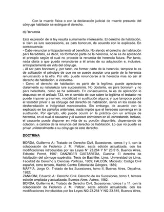 Con la muerte física o con la declaración judicial de muerte presunta del
cónyuge habitador se extingue el derecho.
d) Renuncia
Esta expresión de la ley resulta sumamente interesante. El derecho de habitación,
si bien es iure successionis, es pars bonorum, de acuerdo con lo explicado. En
consecuencia:
- Cabe renunciar anticipadamente al beneficio. No siendo el derecho de habitación
pars hereditatis, es decir, no formando parte de la herencia, no le es de aplicación
el principio según el cual no procede la renuncia de herencia futura. Por tanto,
nada obsta a que pueda renunciarse a él antes de su adquisición e, inclusive,
anticipadamente en vida del cónyuge.
- Al ser pars bonorum y, por tanto, no formar parte de la herencia, tampoco le es
de aplicación el principio de que no se puede aceptar una parte de la herencia
renunciando a la otra. Por ello, puede renunciarse a la herencia mas no así al
derecho de habitación, o viceversa.
- Como el derecho de habitación es parte de la legítima, puede apreciarse
claramente su naturaleza iure successionis. No obstante, es pars bonorum y no
pars hereditatis, como se ha señalado. En consecuencia, le es de aplicación lo
dispuesto en el artículo 733, en el sentido de que sobre la legítima el testador no
puede imponer gravamen, modalidad ni sustitución alguna; y que tampoco podrá
el testador privar a su cónyuge del derecho de habitación, salvo en los casos de
desheredación e indignidad mencionados. Sin embargo, de acuerdo con lo
explicado en los párrafos anteriores, nada impide que el heredero convenga en la
sustitución. Por ejemplo, ello puede ocurrir en la práctica con un anticipo de
herencia, en el cual el causante y el sucesor convienen en él, contratando. Incluso,
el causante puede disponer en vida de su porción disponible, dispensando de
colación, a cambio de la renuncia del derecho de habitación. Lo que no puede es
privar unilateralmente a su cónyuge de este derecho.
DOCTRINA
BORDA, Guillermo A.: Tratado de Derecho Civil, Sucesiones, tomos I y II, con la
colaboración de Federico J. M. Peltzer, sexta edición actualizada, con las
modificaciones introducidas por las Leyes N° 23.264 Y N° 23.515, Buenos Aires,
Editorial Perrot, 1987; DANZIGER CASTAÑEDA, Gianina: El derecho de
habitación del cónyuge supérstite, Tesis de Bachiller, Lima, Universidad de Lima,
Facultad de Derecho y Ciencias Políticas, 1989; FALCÓN, Modesto: Código Civil
español, tomo tercero, Madrid, Centro Editorial de Góngora, 1889;
MAFFíA, Jorge O.: Tratado de las Sucesiones, tomo II, Buenos Aires, Depalma,
1982;
ZANNONI, Eduardo A.: Derecho Civil. Derecho de las Sucesiones, tomo 1, tercera
edición ampliada y actualizada, Buenos Aires, Astrea, 1982.
BORDA, Guillermo A.: Tratado de Derecho Civil, Sucesiones, tomos I y 11, con la
colaboración de Federico J. M. Peltzer, sexta edición actualizada, con las
modificaciones introducidas por las Leyes NQ 23.264 Y NQ 23.515, Buenos Aires,

 