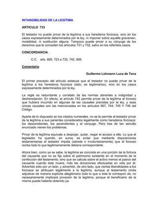 INTANGIBILIDAD DE LA LEGÍTIMA
ARTICULO 733
El testador no puede privar de la legítima a sus herederos forzosos, sino en los
casos expresamente determinados por la ley, ni imponer sobre aquélla gravamen,
modalidad, ni sustitución alguna. Tampoco puede privar a su cónyuge de los
derechos que le conceden los artículos 731 y 732, salvo en los referidos casos.
CONCORDANCIA:
C.C. arls. 669, 723 a 732, 742, 806
Comentario
Guillermo Lohmann Luca de Tena
El primer precepto del artículo estatuye que el testador no puede privar de la
legítima a los herederos forzosos (esto, es legitimarios), sino en los casos
expresamente determinados por la ley.
La regla es redundante y correlato de las normas atinentes a indignidad y
desheredación. En efecto, el artículo 742 permite privar de la legítima al forzoso
que hubiera incurrido en algunas de las causales previstas por la ley, y esas
únicas causales son las mencionadas en los artículos 667, 744, 745 Y 746 del
Código.
Aparte de lo dispuesto en los citados numerales, no se le permite al testador privar
de la legítima a sus parientes considerados legalmente como herederos forzosos:
los descendientes, los ascendientes y el cónyuge. Pero tras de tan sencillo
enunciado vienen los problemas.
Privar de la legítima equivale a despojar, quitar, negar el acceso a ella. Lo que el
legislador ha querido, en suma, es evitar que mediante disposiciones
testamentarias el testador impida (adrede o involuntariamente) que el forzoso
reciba todo lo que legitimariamente debiera corresponderle.
Ahora bien, como ya se sabe, la legítima se concreta en una porción de la fortuna
del causante que no se fija sobre el patrimonio existente en el momento de la
confección del testamento, sino que se calcula sobre el activo menos el pasivo del
causante cuando éste muere, más las donaciones efectuadas en vida por él.
Advertido esto por un lado, y advertido, de otro lado, que ciertas liberalidades a los
forzosos se atribuyen legalmente a la legítima, aunque el testamento omita
adjudicar de manera explícita allegitimario todo lo que a éste le correspon da, no
necesariamente implicará privación de la legítima, porque el beneficiario de la
misma puede haberla obtenido ya.

 