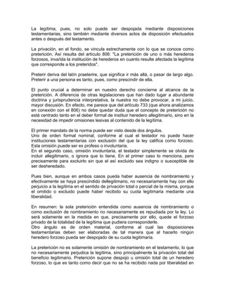 La legítima, pues, no solo puede ser despojada mediante disposiciones
testamentarias, sino también mediante diversos actos de disposición efectuados
antes o después del testamento.
La privación, en el fondo, se vincula estrechamente con lo que se conoce como
preterición. Así resulta del artículo 806: "La preterición de uno o más herederos
forzosos, inva/ida la institución de herederos en cuanto resulte afectada la legítima
que corresponde a los preteridos".
Preterir deriva del latín praeterire, que significa ir más allá, o pasar de largo algo.
Preterir a una persona es tanto, pues, como prescindir de ella.
El punto crucial a determinar en nuestro derecho concierne al alcance de la
preterición. A diferencia de otras legislaciones que han dado lugar a abundante
doctrina y jurisprudencia interpretativa, la nuestra no debe provocar, a mi juicio,
mayor discusión. En efecto, me parece que del artículo 733 (que ahora analizamos
en conexión con el 806) no debe quedar duda que el concepto de preterición no
está centrado tanto en el deber formal de instituir heredero allegitimario, sino en la
necesidad de impedir omisiones lesivas al contenido de la legítima.
El primer mandato de la norma puede ser visto desde dos ángulos.
Uno de orden formal nominal, conforme al cual el testador no puede hacer
instituciones testamentarias con exclusión del que la ley califica como forzoso.
Esta omisión puede ser ex profeso o involuntaria.
En el segundo caso, omisión involuntaria, el testador simplemente se olvida de
incluir allegitimario, o ignora que lo tiene. En el primer caso lo menciona, pero
precisamente para excluirlo sin que el así excluido sea indigno o susceptible de
ser desheredado.
Pues bien, aunque en ambos casos pueda haber ausencia de nombramiento y
efectivamente se haya prescindido dellegitimario, no necesariamente hay con ello
perjuicio a la legítima en el sentido de privación total o parcial de la misma, porque
el omitido o excluido puede haber recibido su cuota legitimaria mediante una
liberalidad.
En resumen: la sola preterición entendida como ausencia de nombramiento o
como exclusión de nombramiento no necesariamente es repudiada por la ley. Lo
será solamente en la medida en que, precisamente por ello, quede el forzoso
privado de la totalidad de la legítima que pudiera corresponderle.
Otro ángulo es de orden material, conforme al cual las disposiciones
testamentarias deben ser elaboradas de tal manera que al hacerlo ningún
heredero forzoso pueda ser despojado de su cuota legitimaria.
La preterición no es solamente omisión de nombramiento en el testamento, lo que
no necesariamente perjudica la legítima, sino principalmente la privación total del
beneficio legitimario. Preterición supone despojo u omisión total de un heredero
forzoso, lo que es tanto como decir que no se ha recibido nada por liberalidad en

 