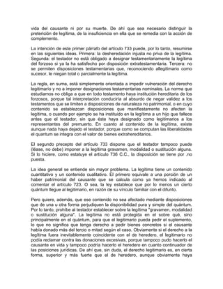 vida del causante ni por su muerte. De ahí que sea necesario distinguir la
preterición de legítima, de la insuficiencia en ella que se remedia con la acción de
complemento.
La intención de este primer párrafo del artículo 733 puede, por lo tanto, resumirse
en las siguientes ideas. Primera: la desheredación injusta no priva de la legítima.
Segunda: el testador no está obligado a designar testamentariamente la legítima
del forzoso si ya la ha satisfecho por disposición extratestamentaria. Tercera: no
se permiten disposiciones testamentarias que, reconociendo allegitimario como
sucesor, le niegan total o parcialmente la legítima.
La regla, en suma, está simplemente orientada a impedir vulneración del derecho
legitimarío y no a imponer designaciones testamentarias nominales. La norma que
estudiamos no obliga a que en todo testamento haya institución hereditaria de los
forzosos, porque tal interpretación conduciría al absurdo de negar validez a los
testamentos que se limiten a disposiciones de naturaleza no patrimonial, o en cuyo
contenido se establezcan disposiciones que manifiestamente no afecten la
legítima, o cuando por ejemplo se ha instituido en la legítima a un hijo que fallece
antes que el testador, sin que éste haya designado como legitimarios a los
representantes del premuerto. En cuanto al contenido de la legítima, existe
aunque nada haya dejado el testador, porque como se computan las liberalidades
el quantum se integra con el valor de bienes extrahereditarios.
El segundo precepto del artículo 733 dispone que el testador tampoco puede
(léase, no debe) imponer a la legítima gravamen, modalidad o sustitución alguna.
Si lo hiciere, como estatuye el artículo 736 C.C., la disposición se tiene por .no
puesta.
La idea general se entiende sin mayor problema. La legítima tiene un contenido
cuantitativo y un contenido cualitativo. El primero equivale a una porción de un
haber patrimonial del causante que se calcula como ya hemos indicado al
comentar el artículo 723. O sea, la ley establece que por lo menos un cierto
quántum llegue al legitimario, en razón de su vínculo familiar con el difunto.
Pero quiere, además, que ese contenido no sea afectado mediante disposiciones
que de una u otra forma perjudiquen la disponibilidad pura y simple del quántum.
Por lo tanto, prohíbe al testador establecer sobre la legítima "gravamen, modalidad
o sustitución alguna". La legítima no está protegida en el sobre qué, sino
principalmente en el quántum, para que el legitimario pueda pedir el suplemento,
lo que no significa que tenga derecho a pedir bienes concretos si el causante
había donado más del tercio o mitad según el caso. Obviamente si el derecho a la
legítima fuera inevitablemente coincidente con el de heredero, el legitimario no
podía reclamar contra las donaciones excesivas, porque tampoco pudo hacerlo el
causante en vida y tampoco podría hacerlo el heredero en cuanto continuador de
las posiciones jurídicas. De ahí que, sin duda, el derecho legitimario es, en cierta
forma, superior y más fuerte que el de heredero, aunque obviamente haya

 