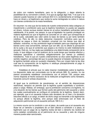 de cobro con materia hereditaria, pero no la obligación, y dejan abierta la
posibilidad de su conversión a dinero. A lo que se agrega algo más. Y es que si la
colación puede hacerse en valor (artículo 833 C.C.) evidentemente el reintegro se
hace en dinero y el legitimario que reciba la suma reintegrada no cobra in natura
con bienes contenidos en la masa hereditaria.
En resumen: no creo que de los textos de nuestro ordenamiento deba colegirse un
impedimento o prohibición para que la legítima hereditaria no pueda ser pagada
en dinero, incluso aunque existan bienes en el activo hereditario suficientes para
satisfacerla. A la postre, me parece, lo que el legislador ha querido privilegiar en
materia legitimaria es que la legítima se concrete en un valor que corresponda al
de la cuota, calculable ese valor sobre la base de bienes (y por tanto también
créditos). Pero de ello no debe deducirse imposición normativa para que la
legítima se pague a título de heredero universal con los bienes que dejó al
testador; viceversa, no hay prohibición legal al testador para que disponga de sus
bienes como crea conveniente, siempre que con ello: (a) no afecte la percepción
de la cuota y (b) que el contenido que asigna a la misma no esté indebidamente
gravado. Esto es, no hay regla que establezca una determinada composición de la
cuota, ni que obligue a que el quántum de la cuota tenga que hacerse efectivo y
realizarse (percibirse o cobrarse) obligatoriamente con bienes (o créditos)
hereditarios. Todo lo que en nuestro ordenamiento se dice sobre legítimas es en
sentido negativo: porcentaje del que no puede disponer el testador (olvidando que
la legítima también actúa en sucesión intestada). Pero por ningún lado la ley dice
cuál sea la composición de la legítima ni estatuye preceptivamente el pago in
natura con los bienes relictos.
Establece el artículo que no cabe imponer modalidades sobre la legítima.
La disposición debe ser concordada con la del artículo 689. En cambio, no me
parece procedente establecer concordancia con el artículo 736, porque esta
norma respecta al hecho exclusivo de la institución al legitimario como heredero,
haciendo concurrir ambas situaciones.
Al igual que la prohibición de gravámenes, en el sentido de disposiciones
restrictivas, tampoco se permite que la legítima quede supeditada a condición,
plazo o cargo. Nótese, sin embargo, que la prohibición concierne a la legítima, no
a la situación de los bienes que formen parte del patrimonio del causante y sobre
los cuales eventualmente se configure el contenido de la legítima. Quiero decir,
por ejemplo, que si el causante hubiera sido donatario de un bien y la donación
estuviera afecta a un cargo, el deber de dicho cargo se transmite a los legitimarios
no porque afecte la legítima, sino porque está entroncado con el título de
adquisición patrimonial con el causante (artículo 188 C.C.)
Lo mismo ocurre con la condición o con el plazo, de suerte que si el causante era
titular de un derecho o propietario de un bien afectos a condición o a plazo, el
legitimario que en pago de su legítima reciba tal bien o derecho los recibirá tal
como estaban constituidos en el patrimonio de su causante y esto de ninguna
manera puede estar sancionado.

 
