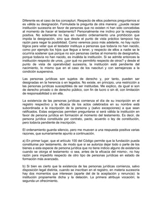 Diferente es el caso de los concepturi. Respecto de ellos podemos preguntarnos si
es válida su designación. Formulada la pregunta de otra manera: ¿puede recaer
institución sucesoria en favor de personas que no existen ni han sido concebidas
al momento de hacer el testamento? Personalmente me inclino por la respuesta
positiva. No solamente no hay en nuestro ordenamiento una prohibición que
impida la designación, sino que desde el punto de vista práctico tampoco hay
razón para negar la posibilidad. Como veremos poco más adelante, no hay razón
lógica para vetar que el testador instituya a personas que todavía no han nacido,
como por ejemplo los hijos que llegue a tener, y respecto de ellos a nadie se le
ocurriría sostener que porque no son personas ciertas al momento de designarlos,
porque todavía no han nacido, es inválida la institución. Si se admite entonces la
institución respecto de unos, ¿por qué no permitirlo respecto de otros? y desde el
punto de vista de operatividad sucesoria, la institución está pendiente del
nacimiento, lo mismo que en el caso de los nascituri y con semejanzas a la
condición suspensiva.
Las personas jurídicas son sujetos de derecho y, por tanto, pueden ser
designadas en la herencia o en legados. No existe, en principio, una restricción a
las personas jurídicas susceptibles de ser instituidas. Me explico, da igual si son
de derecho privado o de derecho público, con fin de lucro o sin él, con limitación
de responsabilidad o sin ella.
La existencia de las personas jurídicas comienza el día de su inscripción en el
registro respectivo y la eficacia de los actos celebrados en su nombre está
subordinada a la inscripción de la persona y (salvo excepciones) a que sean
ratificados. Estas exigencias permiten preguntarse si será válida la institución en
favor de persona jurídica en formación al momento del testamento. Es decir, de
persona jurídica constituida por contrato, pacto, acuerdo o ley de constitución,
pero todavía pendiente de inscripción.
El ordenamiento guarda silencio, pero me mueven a una respuesta positiva varias
razones, que sumariamente apunto a continuación.
a) En primer lugar, que el artículo 100 del Código permite que la fundación pueda
constituirse por testamento, de modo que si se autoriza dejar todo o parte de los
bienes a esta especie de persona jurídica que no tiene indicio alguno de existencia
cuando se otorga el testamento -o sea, antes de la eficacia del mismo-, no hay
razón para impedirlo respecto de otro tipo de personas jurídicas en estado de
formación más avanzado.
b) Si bien es cierto que la existencia de las personas jurídicas comienza, salvo
disposición legal distinta, cuando se inscriban en el registro, en materia sucesoria
hay dos momentos que interesan (aparte del de la aceptación y renuncia): la
institución propiamente dicha y la delación. La primera atribuye vocación; la
segunda un ofrecimiento.

 
