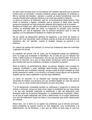 En este orden de ideas poco ha de importar con carácter relevante que la persona
jurídica esté en formación -vocación existente porque claramente se endereza a
ello la voluntad del testador-, siempre y cuando ya exista formalmente como tal
cuando el testamento adquiere eficacia y por ende sea posible la delación.
Lo dicho en cuanto a la institución, esto es, el nombramiento testamentario. Para
recibir la herencia o legado, considero que la persona sí debe estar inscrita,
aunque la inscripción se haya producido después de la apertura de la sucesión.
Reclama el Código que, salvo lo dispuesto en el artículo 763, la persona (natural o
jurídica, se entiende) debe ser cierta. La exigencia es sensata, pero conviene
preguntarse por qué el legislador solo ha previsto excepción para el caso de
legados y no ha extendido la hipótesis en materia de herencia.
Así es, aparte de designación genérica de legatarios, y por tanto de sujetos no
ciertos, son muy frecuentes casos similares cuando se trata de nombramiento de
herederos. Así, por ejemplo, cuando el testador designa en general a sus
sobrinos.
En materia de certeza del instituido, la norma que analizamos debe ser entendida
y aplicada con pinzas.
El propósito del artículo 734 es, pues, que el designado pueda ser identificado,
pero no exige que el testador lo identifique. No se trata de que el instituido sea
cierto y determinado en el testamento, sino de que sea determinable. A lo que se
apunta, en resumen, es a que no haya dudas conclusivas sobre la persona a la
que nombró para que lo sucediera o recibiera un beneficio sucesorio.
Dicho lo anterior, es perfectamente válido, me parece, designar como sucesor en
cualquier modalidad a quien satisfaga determinadas condiciones, requisitos o
circunstancias que el testador imponga, aunque acaso el propio testador no haya
tenido presente en mente, o no conozca o no tenga vínculo alguno con la persona
singular que las vaya a satisfacer o que las haya satisfecho.
Lo cierto, en resumen, no es requisito que imponga demasiado rigor con la
necesidad de instituir a la persona con sus nombres legales en caso de persona
física, y con su razón social o denominación en caso de jurídica.
Y lo de designación indubitable también es calificación o exigencia no exenta de
críticas o censuras, porque es tanto como negar la posibilidad de que haya dudas
y de que sea menester interpretar el testamento o salir del testamento para
averiguar quién fue la persona designada. Lo verdaderamente importante, reitero,
no es que el sujeto designado sea cierto y determinado en el propio testamento,
sino que del testamento surjan los datos o circunstancias para poder determinarlo
con certeza.
Ahora bien, con lo dicho no se agotan los problemas que el artículo promueve.
Estos problemas se pueden resumir en dos categorías. Una concerniente a la
determinación de los llamados, y otra que se refiere al título bajo el cual son

 