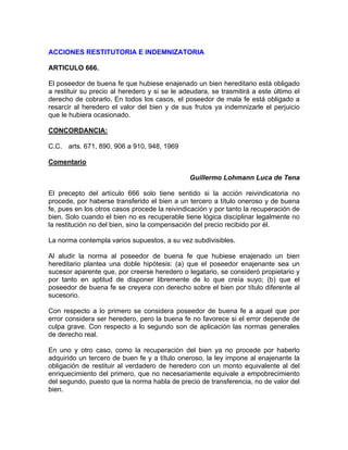 ACCIONES RESTITUTORIA E INDEMNIZATORIA
ARTICULO 666.
El poseedor de buena fe que hubiese enajenado un bien hereditario está obligado
a restituir su precio al heredero y si se le adeudara, se trasmitirá a este último el
derecho de cobrarlo. En todos los casos, el poseedor de mala fe está obligado a
resarcir al heredero el valor del bien y de sus frutos ya indemnizarle el perjuicio
que le hubiera ocasionado.
CONCORDANCIA:
C.C. arts. 671, 890, 906 a 910, 948, 1969
Comentario
Guillermo Lohmann Luca de Tena
El precepto del artículo 666 solo tiene sentido si la acción reivindicatoria no
procede, por haberse transferido el bien a un tercero a título oneroso y de buena
fe, pues en los otros casos procede la reivindicación y por tanto la recuperación de
bien. Solo cuando el bien no es recuperable tiene lógica disciplinar legalmente no
la restitución no del bien, sino la compensación del precio recibido por él.
La norma contempla varios supuestos, a su vez subdivisibles.
Al aludir la norma al poseedor de buena fe que hubiese enajenado un bien
hereditario plantea una doble hipótesis: (a) que el poseedor enajenante sea un
sucesor aparente que, por creerse heredero o legatario, se consideró propietario y
por tanto en aptitud de disponer libremente de lo que creía suyo; (b) que el
poseedor de buena fe se creyera con derecho sobre el bien por título diferente al
sucesorio.
Con respecto a lo primero se considera poseedor de buena fe a aquel que por
error considera ser heredero, pero la buena fe no favorece si el error depende de
culpa grave. Con respecto a lo segundo son de aplicación las normas generales
de derecho real.
En uno y otro caso, como la recuperación del bien ya no procede por haberlo
adquirido un tercero de buen fe y a título oneroso, la ley impone al enajenante la
obligación de restituir al verdadero de heredero con un monto equivalente al del
enriquecimiento del primero, que no necesariamente equivale a empobrecimiento
del segundo, puesto que la norma habla de precio de transferencia, no de valor del
bien.

 