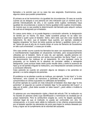 llamados y la porción que en su caso les sea asignada. Examinemos, pues,
algunos casos que pueden presentarse.
El primero es el de homonimia o la igualdad de circunstancias. El caso se suscita
cuando (a) se designa a una persona sin otra indicación que un nombre que no
permita individualizarlo de otro, o (b) cuando entre sujetos nombrados haya
igualdad de circunstancias o exista la misma igualdad entre sujetos innominadas,
de manera que no sea posible la determinación del llamado para adquirir certeza
de cuál era el designado por el testador.
En casos como éstos, si no puede llegarse a conclusión solvente, la designación
se tendrá por no hecha. Es decir, nadie sucederá porque no se sabe con
seguridad a quién quiso el testador. Salvo, claro está, que otra cosa resulte del
testamento. Es decir, que el testador haya querido, por ejemplo, establecer
legados singulares "en favor de todos quienes se llamen y apelliden como yo", o
de ''todos los que el año de mi muerte dicten el curso de Derecho de Sucesiones
en talo cual universidad", o cosas por el estilo.
Otro caso similar ocurre cuando los llamados los sean con expresiones equívocas
o manifiestamente inaplicables en situaciones normales, pero excepcionalmente
utilizadas por el testador. Sería el caso de, por ejemplo, aquella persona sin
descendencia, a cuyos sobrinos, por series muy queridos, los llama "hijos", y con
tal denominación los instituye en el testamento. En una hipótesis como la
propuesta, yo no dudaría en lo absoluto de conceder validez a semejante
designación, pues aunque hasta cierto punto resulte clara y cierta la ausencia de
hijos (y en tal sentido irregular la institución), una interpretación sensata conduciría
a conclusión diferente.
Caso parecido es cuando sin precisión alguna se designa a los parientes en
general, o a cierta categoría de parientes.
El problema no se plantea cuando se instituye, por ejemplo, "a mis hijos" o "a mis
hermanos", sino cuando se menciona a parientes en general, o a parientes
comprendidos en ciertos supuestos no calificados de familiares.
El primer ejemplo es cuando sin más indicación el testador dice dejar algo "a mis
parientes"; el segundo es cuando el testador diga "a mis parientes del Cusco", o
algo por el estilo. ¿Qué debe suceder en tales casos?; ¿será válida o inválida la
institución?
Si optamos por una interpretación rígida y literal del artículo 734, la institución no
ha recaído en persona cierta cuya identificación o nominación es revelada por el
propio testamento. Pero la certidumbre exigida es, como he dejado apuntado,
voluntad legal de que el instituido no pueda ser confundido con otro. En
consecuencia, a mi juicio será válida la institución si los criterios proporcionados
por el testador aportan los elementos de juicio para lograr la certeza deseada por
la ley y lograr así el cumplimiento de la voluntad del causante.

 