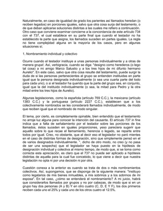 Naturalmente, en caso de igualdad de grado los parientes así llamados heredan (o
reciben legados) en porciones iguales, salvo que otra cosa surja del testamento, o
de que deban aplicarse soluciones distintas a las cuales me refiero a continuación.
Otro caso que conviene examinar concierne a la concordancia de este artículo 734
con el 737, el cual establece en su parte final que cuando el testador no ha
establecido la parte que asigna, los llamados suceden en partes iguales. La regla
no tiene complejidad alguna en la mayoría de los casos, pero en algunas
situaciones sí.
1. Nombramiento individual y colectivo
Ocurre cuando el testador instituye a unas personas individualmente y a otras de
manera grupa!. Así, verbigracia, cuando se diga: "designo como herederos (o lego
tal cosa) a mi amigo Marco Salustio y a los tres hijos de mi difunto hermano
Aurelio". En este caso, salvo que otra cosa resulte del testamento, puede surgir la
duda de si las personas pertenecientes al grupo se entienden instituidas en parte
igual que la persona designada individualmente (o sea una cuarta parte del todo
para cada uno), o si el testador ha querido que la parte del grupo sea, en conjunto,
igual que la del instituido individualmente (o sea, la mitad para Pedro y la otra
mitad entre los tres hijos de Aurelio).
Algunas legislaciones, como la española (artículo 769 C.C.), la mexicana (artículo
1383 C.C.) y la portuguesa (artículo 2227 C.C.), establecen que a los
colectivamente nombrados se les considerará llamados individualmente, de modo
que reciben igual que el nombrado de modo singular.
El tema, por cierto, es completamente opinable, bien entendido que el testamento
no arroje luz alguna para conocer la intención del causante. El artículo 737 in fine
indica que a falta de señalamiento por el testador sobre las porciones de los
llamados, éstos suceden en iguales proporciones, yeso pareciera sugerir que
aquello sobre lo que recae el llamamiento, herencia o legado, se reparte entre
todos por igual. Creo, no obstante, que al decir eso el legislador no paró mientes
en el caso de distintas formas de designación, sino que simplemente pensó en el
de varios designados individualmente. °, dicho de otro modo, no creo (y no pasa
de ser una sospecha) que el legislador se haya puesto en la hipótesis de
designación individual y colectiva al mismo tiempo, de modo que, si se toma como
correcta esta apreciación, es claro que el 737 no puede ser aplicado a hipótesis
distintas de aquella para la cual fue concebido, lo que viene a decir que nuestra
legislación no opta ni por una decisión ni por otra.
Cuestión conexa a la anterior es cuando se trata de dos o más nombramientos
colectivos. Así, supongamos, que se disponga de la siguiente manera: "instituyo
como legatarios de mis bienes inmuebles, a mis sobrinos y a los sobrinos de mi
esposa". En tal caso, ¿cómo se entenderá el nombramiento? A mi juicio, habrá
que considerarlos llamados por grupos y no por cabezas, de modo que si en un
grupo hay dos personas (A y B) Y en otro cuatro (C, D, E Y F), los dos primeros
reciben cada uno el 25% y cada uno de los otros cuatro el 12.5%.

 