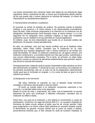 Los temas comentados bien merecían haber sido objeto de una disposición legal
reguladora. Ahora, careciendo de ella, a menos que el testamento aporte criterios
de los que pueda más o menos deducirse la voluntad del testador, el criterio de
interpretación es absolutamente aleatorio.
2. Nombramiento simultáneo o sustitutorio
El supuesto es similar al acabado de analizar. Se presenta cuando el testador
instituye a una persona y al mismo tiempo a los descendientes (normalmente
hijos) de ésta. Cabe entonces preguntarse si la intención en la institución fue de
designarlos simultáneamente como llamados todos al mismo tiempo, o si a los
segundos los ha designado como sustitutos vulgares (o bajo otra modalidad
sustitutoria, que en realidad no la hay permitida en nuestra legislación).
En defecto, pues, de otra interpretación que resulte de un razonado análisis del
testamento, la situación variará sensiblemente.
En esto, sin embargo, creo que hay menos conflicto que en la hipótesis antes
estudiada. Salvo mejor criterio, considero que la sustitución es un caso
excepcional que requiere designación más o menos explícita en tal sentido por
parte del testador. En efecto, la institución sustitutoria es, de alguna manera, una
institución condicional o, si se prefiere decirlo con más rigor jurídico, subordinada a
que ocurran determinados supuestos. Por lo tanto, en principio, no debe haber
sustitución cuando se carezca de elementos testamentarios que permitan deducir
que tal era la voluntad del causante.
Consiguientemente, habiendo duda la opción interpretativa debe decidirse en favor
del nombramiento simultáneo. Y siendo tal el caso, se reconduce a lo analizado en
los párrafos precedentes, esto es, si cada uno de los designados colectivamente
recibe igual que el nombrado en singular, o si la cuota de éste es igual a la del
colectivo por entero.
a) Designación a los hermanos
Me estoy refiriendo al supuesto en que el testador tenga hermanos
completos y hermanos solo de padre o solo de madre.
El punto se suscita sobre si la institución comprende solamente a los
primeros, o si también debe incluir a los segundos.
Desde mi punto de vista, y suponiendo, por cierto, que el testamento no apunte
elementos de juicio que conduzcan a diferente conclusión, considero que la
institución se refiere a todos.
Ahora bien, una cosa es la institución y otra distinta lo concerniente a cuotas de
participación. Conforme a la regla del artículo 829 C.C., en sucesión intestada los
hermanos de doble vínculo reciben el doble .que los de vínculo sencillo. Cabe
pues preguntarse si el mismo criterio debe aplicarse en sucesión testada cuando
el llamamiento es general. Aunque admito que el punto se presta a debate,
personalmente entiendo que, si bien ubicado en sede de sucesión intestada, el

 