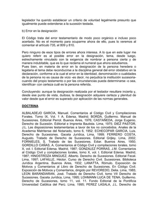 legislador ha querido establecer un criterio de voluntad legalmente presunto que
igualmente puede extenderse a la sucesión testada.
b) Error en la designación
El Código trata del error testamentario de modo poco orgánico e incluso poco
acertado. No es el momento para ocuparme ahora de ello, pues lo veremos al
comentar el artículo 735, el 809 y 810.
Pero ninguno de esos tipos de errores ahora interesa. A lo que en este lugar me
quiero referir es al posible error en la designación, tema, desde luego,
estrechamente vinculado con la exigencia de nombrar a persona cierta y de
manera indubitable, que es lo que reclama el numeral que ahora estudiamos.
Pues bien, en materia de error en la designación de la persona heredera o
legataria el tema debe reconducirse a la disciplina general del error obstativo en la
declaración, conforme a la cual el error en la identidad, denominación o cualidades
de la persona no es causa de vicio -es decir, no perjudica la institución sucesoriacuando del propio testamento o por las circunstancias pueda determinarse -o sea,
identificar- con certeza cuál es la persona referida.
Concluyendo: aunque la designación realizada por el testador resultare incierta y,
desde ese punto de vista, dudosa, la designación adquiere certeza y plenitud de
valor desde que el error es superado por aplicación de las normas generales.
DOCTRINA
ALBALADEJO GARCIA, Manuel. Comentarios al Código Civil y Compilaciones
Forales. Tomo IX, Vol. 1 A. Edersa, Madrid; BORDA, Guillermo. Manual de
Sucesiones. Editorial Perrol. Buenos Aires, 1976; CASTAÑEDA, Jorge Eugenio.
Derecho de Sucesión. Editorial e Imprenta Bautista. Lima, 1975; DIEZ PASTOR,
J.L. Las disposiciones testamentarias a tavor de los no concebidos. Anales de la
Academia Matritense del Notariado, tomo 6, 1952; ECHECOPAR GARCIA, Luis.
Derecho de Sucesiones. Gaceta Jurídica, Lima, 1999; FERRERO COSTA,
Augusto. Tratado de Derecho de Sucesiones. Editorial Grijley. Lima, 2002;
FORNIELES, S. Tratado de las Sucesiones. Ediar. Buenos Aires, 1950;
GORDILLO CAÑAS, A. Comentarios al Código Civil y compilaciones torales, tomo
X, vol. l. Editorial Edersa. Madrid, 1987; GONZALEZ PORRAS, J.M. Comentarios
al Código Civil y compilaciones torales, tomo X, vol. l. Editorial Edersa. Madrid,
1987; HINOSTROZA MINGUEZ, Alberto. Derecho de Sucesiones. Editorial Fecal.
Lima, 1997; LAFAILLE, Héctor. Curso de Derecho Civil. Sucesiones. Biblioteca
Jurídica Argentina. Buenos Aires, 1932; LANATTA, Rómulo. Exposición de
Motivos y Comentarios al Libro de Derecho de Sucesiones. En Código Civil.
Exposición de Motivos y Comentarios, dirigido por REVOREDO, Delia. Lima, 1985;
LEON BARANDIARAN, José. Tratado de Derecho Civil, tomo VII Derecho de
Sucesiones. Gaceta Jurídica, Lima, 1995; LOHMANN LUCA DE TENA, Guillermo.
Derecho de Sucesiones, tomo 11, vol. 11. Fondo Editorial de la Pontificia
Universidad Católica del Perú. Lima, 1995; PEREZ LASALA, J.L. Derecho de

 